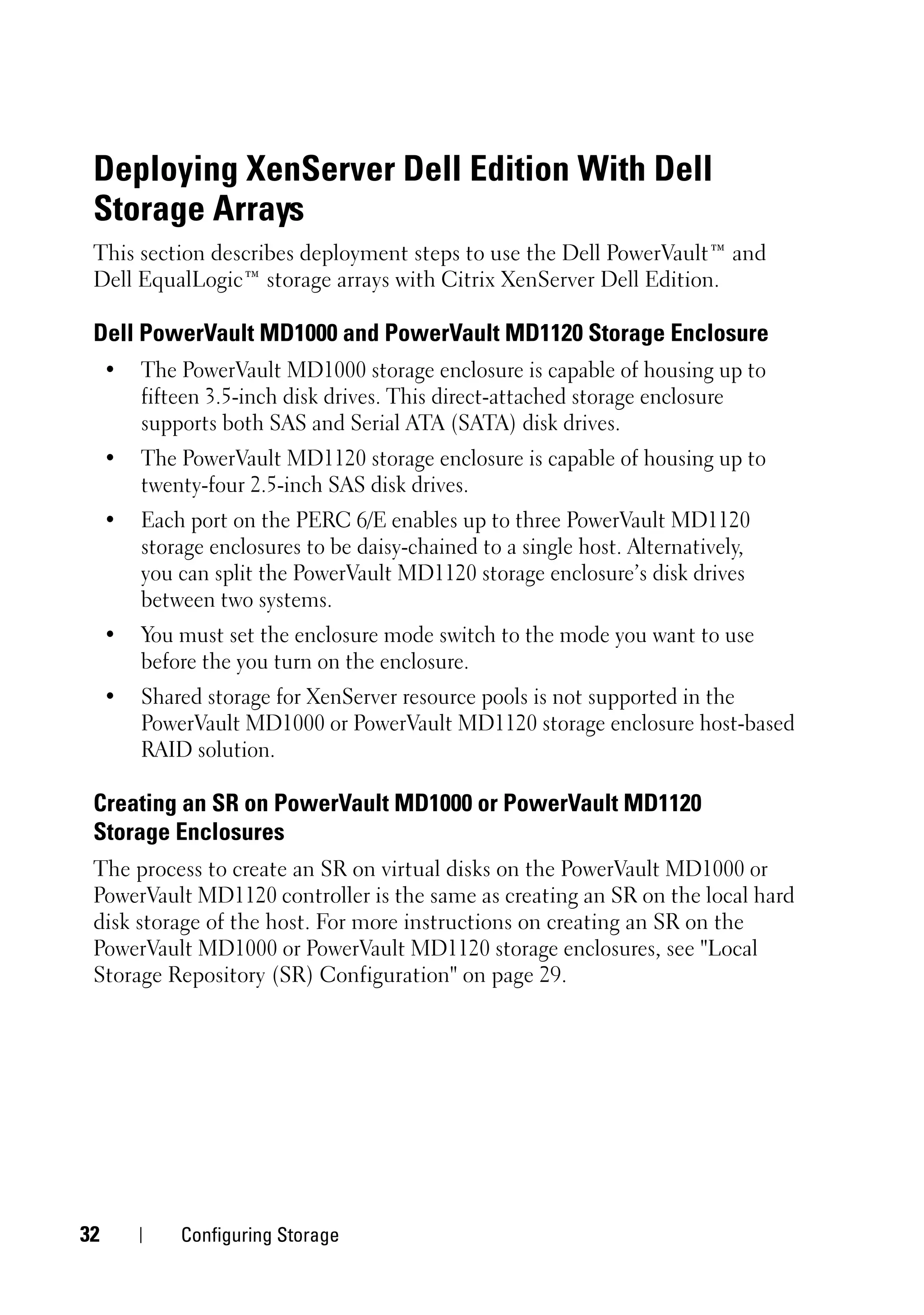 Deploying XenServer Dell Edition With Dell
 Storage Arrays
 This section describes deployment steps to use the Dell PowerVault™ and
 Dell EqualLogic™ storage arrays with Citrix XenServer Dell Edition.

 Dell PowerVault MD1000 and PowerVault MD1120 Storage Enclosure
     •   The PowerVault MD1000 storage enclosure is capable of housing up to
         fifteen 3.5-inch disk drives. This direct-attached storage enclosure
         supports both SAS and Serial ATA (SATA) disk drives.
     •   The PowerVault MD1120 storage enclosure is capable of housing up to
         twenty-four 2.5-inch SAS disk drives.
     •   Each port on the PERC 6/E enables up to three PowerVault MD1120
         storage enclosures to be daisy-chained to a single host. Alternatively,
         you can split the PowerVault MD1120 storage enclosure’s disk drives
         between two systems.
     •   You must set the enclosure mode switch to the mode you want to use
         before the you turn on the enclosure.
     •   Shared storage for XenServer resource pools is not supported in the
         PowerVault MD1000 or PowerVault MD1120 storage enclosure host-based
         RAID solution.

 Creating an SR on PowerVault MD1000 or PowerVault MD1120
 Storage Enclosures
 The process to create an SR on virtual disks on the PowerVault MD1000 or
 PowerVault MD1120 controller is the same as creating an SR on the local hard
 disk storage of the host. For more instructions on creating an SR on the
 PowerVault MD1000 or PowerVault MD1120 storage enclosures, see "Local
 Storage Repository (SR) Configuration" on page 29.




32           Configuring Storage
 