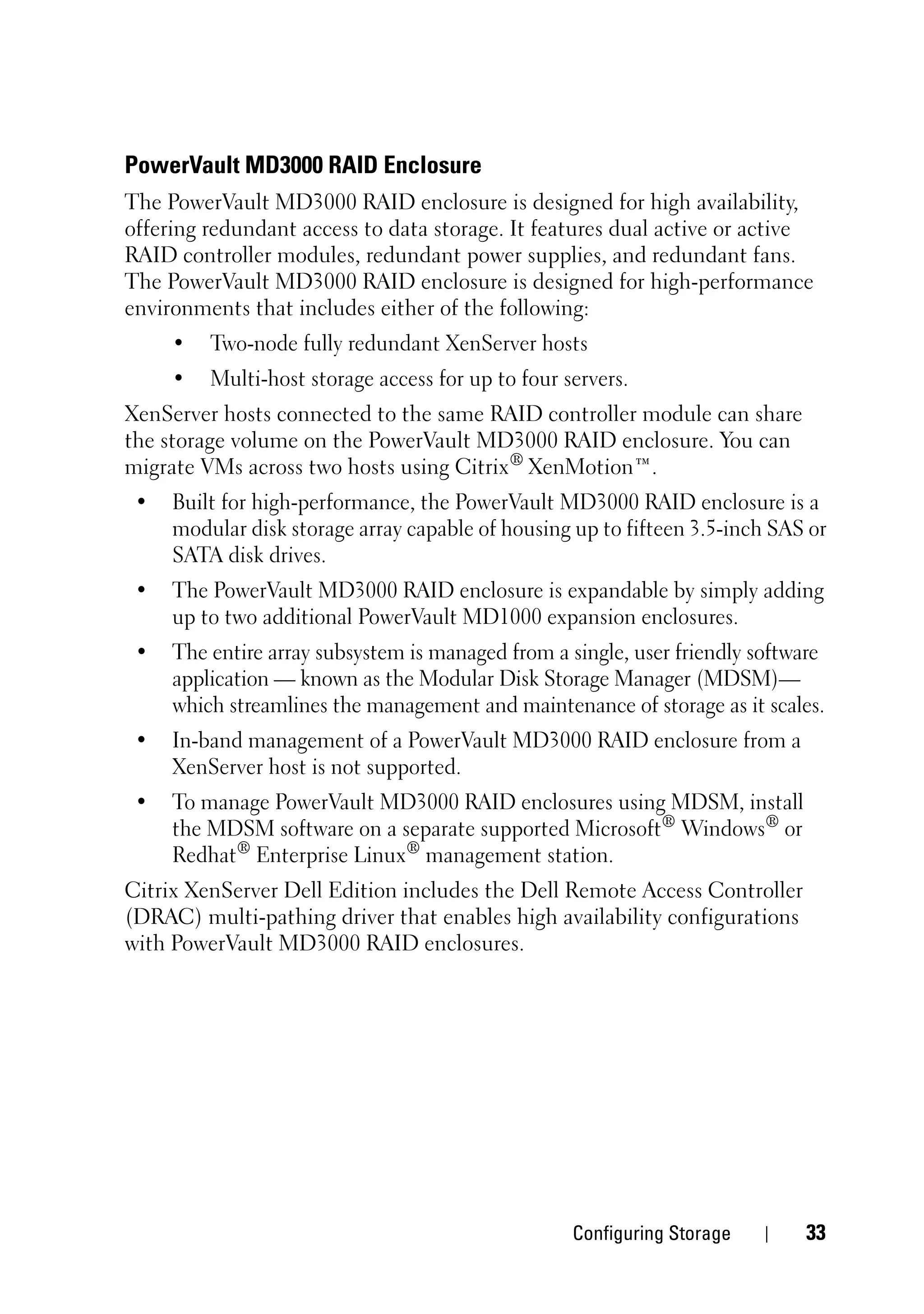 PowerVault MD3000 RAID Enclosure
The PowerVault MD3000 RAID enclosure is designed for high availability,
offering redundant access to data storage. It features dual active or active
RAID controller modules, redundant power supplies, and redundant fans.
The PowerVault MD3000 RAID enclosure is designed for high-performance
environments that includes either of the following:
     •   Two-node fully redundant XenServer hosts
     •   Multi-host storage access for up to four servers.
XenServer hosts connected to the same RAID controller module can share
the storage volume on the PowerVault MD3000 RAID enclosure. You can
migrate VMs across two hosts using Citrix® XenMotion™.
 •   Built for high-performance, the PowerVault MD3000 RAID enclosure is a
     modular disk storage array capable of housing up to fifteen 3.5-inch SAS or
     SATA disk drives.
 •   The PowerVault MD3000 RAID enclosure is expandable by simply adding
     up to two additional PowerVault MD1000 expansion enclosures.
 •   The entire array subsystem is managed from a single, user friendly software
     application — known as the Modular Disk Storage Manager (MDSM)—
     which streamlines the management and maintenance of storage as it scales.
 •   In-band management of a PowerVault MD3000 RAID enclosure from a
     XenServer host is not supported.
 •   To manage PowerVault MD3000 RAID enclosures using MDSM, install
     the MDSM software on a separate supported Microsoft® Windows® or
     Redhat® Enterprise Linux® management station.
Citrix XenServer Dell Edition includes the Dell Remote Access Controller
(DRAC) multi-pathing driver that enables high availability configurations
with PowerVault MD3000 RAID enclosures.




                                                   Configuring Storage       33
 