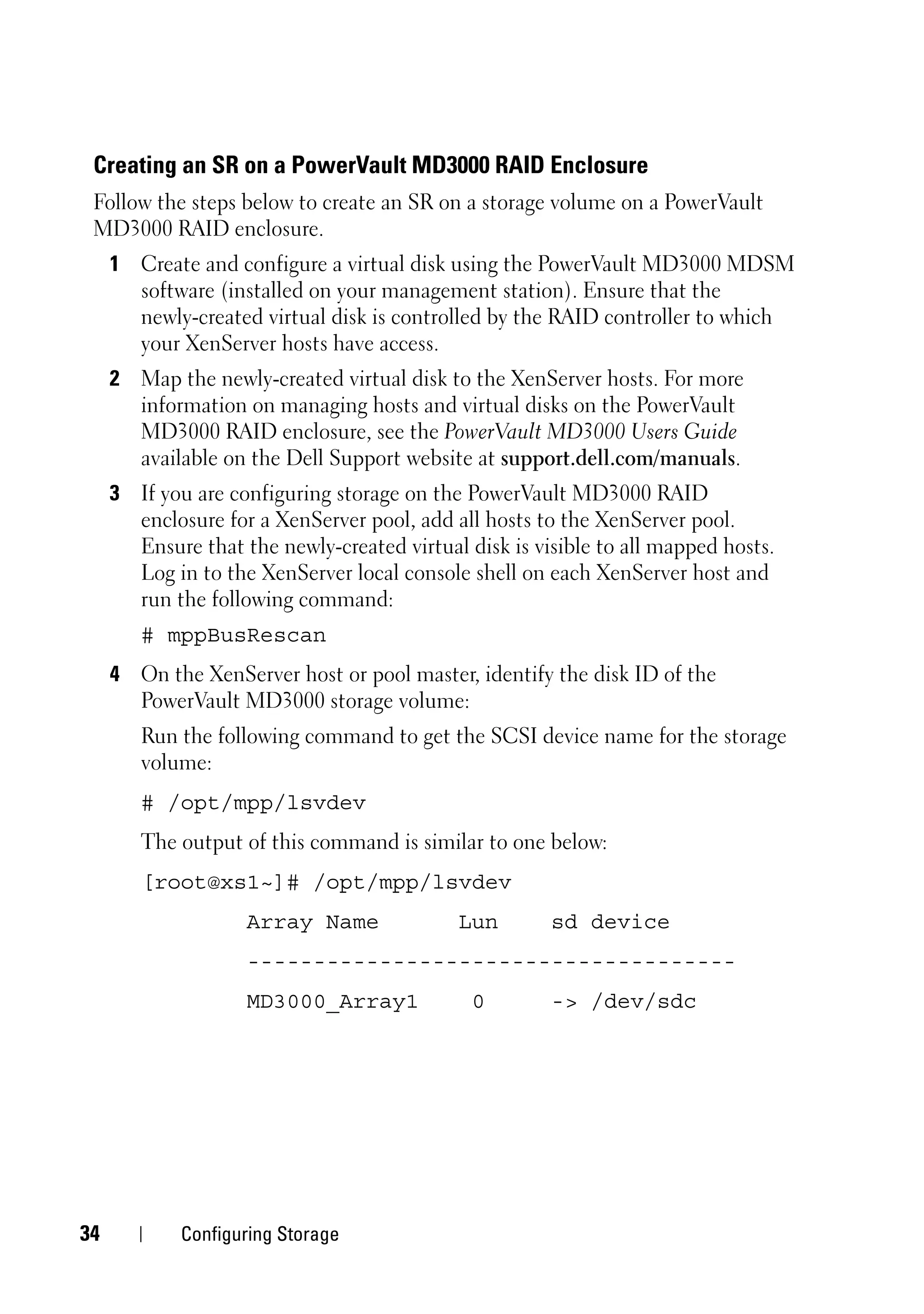 Creating an SR on a PowerVault MD3000 RAID Enclosure
 Follow the steps below to create an SR on a storage volume on a PowerVault
 MD3000 RAID enclosure.
     1 Create and configure a virtual disk using the PowerVault MD3000 MDSM
       software (installed on your management station). Ensure that the
       newly-created virtual disk is controlled by the RAID controller to which
       your XenServer hosts have access.
     2 Map the newly-created virtual disk to the XenServer hosts. For more
       information on managing hosts and virtual disks on the PowerVault
       MD3000 RAID enclosure, see the PowerVault MD3000 Users Guide
       available on the Dell Support website at support.dell.com/manuals.
     3 If you are configuring storage on the PowerVault MD3000 RAID
       enclosure for a XenServer pool, add all hosts to the XenServer pool.
       Ensure that the newly-created virtual disk is visible to all mapped hosts.
       Log in to the XenServer local console shell on each XenServer host and
       run the following command:
        # mppBusRescan
     4 On the XenServer host or pool master, identify the disk ID of the
       PowerVault MD3000 storage volume:
        Run the following command to get the SCSI device name for the storage
        volume:
        # /opt/mpp/lsvdev
        The output of this command is similar to one below:
        [root@xs1~]# /opt/mpp/lsvdev
                    Array Name              Lun        sd device
                    -------------------------------------
                    MD3000_Array1             0        -> /dev/sdc




34           Configuring Storage
 