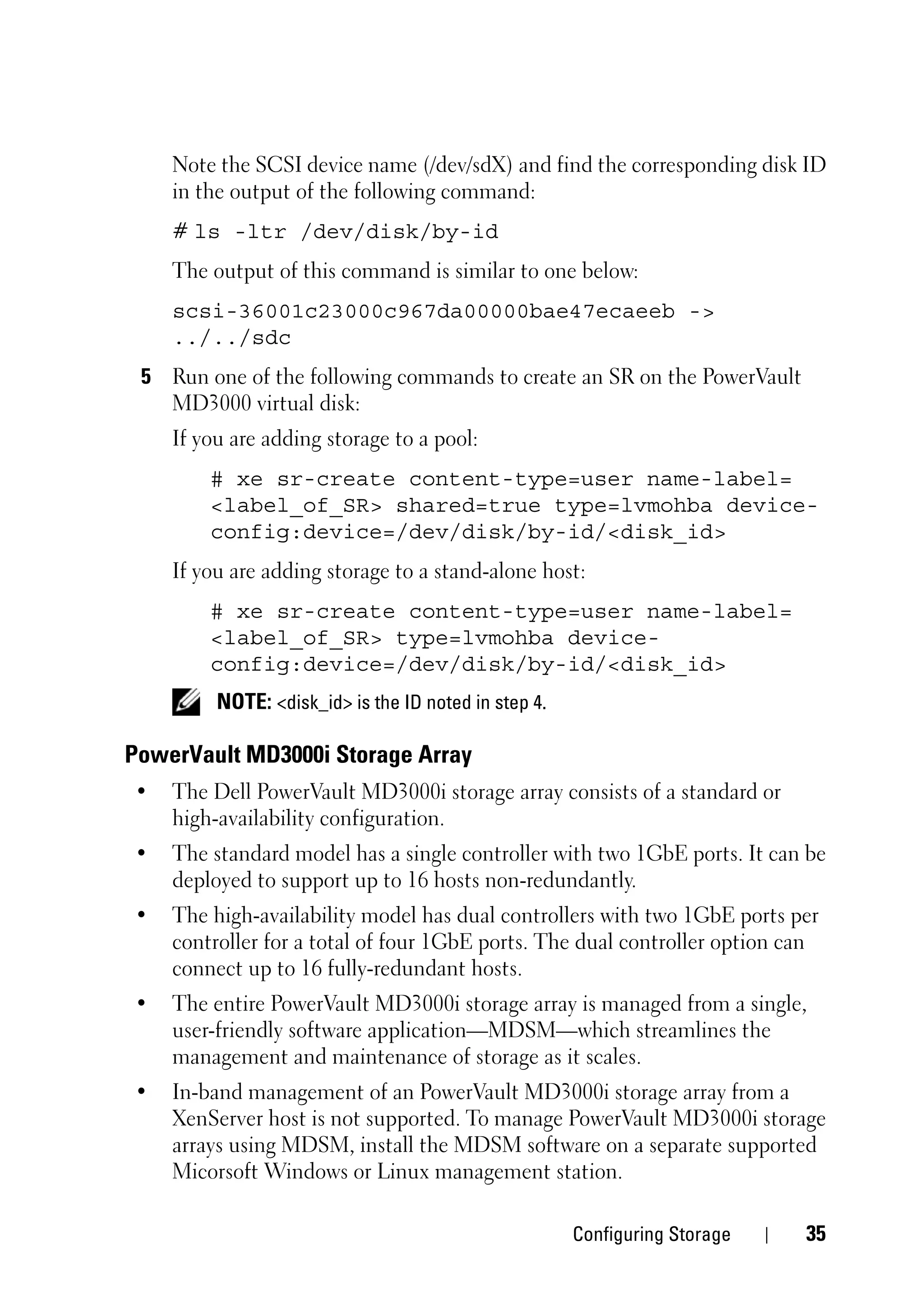Note the SCSI device name (/dev/sdX) and find the corresponding disk ID
    in the output of the following command:
    # ls -ltr /dev/disk/by-id
    The output of this command is similar to one below:
    scsi-36001c23000c967da00000bae47ecaeeb ->
    ../../sdc
 5 Run one of the following commands to create an SR on the PowerVault
   MD3000 virtual disk:
    If you are adding storage to a pool:
        # xe sr-create content-type=user name-label=
        <label_of_SR> shared=true type=lvmohba device-
        config:device=/dev/disk/by-id/<disk_id>
    If you are adding storage to a stand-alone host:
        # xe sr-create content-type=user name-label=
        <label_of_SR> type=lvmohba device-
        config:device=/dev/disk/by-id/<disk_id>
         NOTE: <disk_id> is the ID noted in step 4.

PowerVault MD3000i Storage Array
•   The Dell PowerVault MD3000i storage array consists of a standard or
    high-availability configuration.
•   The standard model has a single controller with two 1GbE ports. It can be
    deployed to support up to 16 hosts non-redundantly.
•   The high-availability model has dual controllers with two 1GbE ports per
    controller for a total of four 1GbE ports. The dual controller option can
    connect up to 16 fully-redundant hosts.
•   The entire PowerVault MD3000i storage array is managed from a single,
    user-friendly software application—MDSM—which streamlines the
    management and maintenance of storage as it scales.
•   In-band management of an PowerVault MD3000i storage array from a
    XenServer host is not supported. To manage PowerVault MD3000i storage
    arrays using MDSM, install the MDSM software on a separate supported
    Micorsoft Windows or Linux management station.

                                                      Configuring Storage   35
 