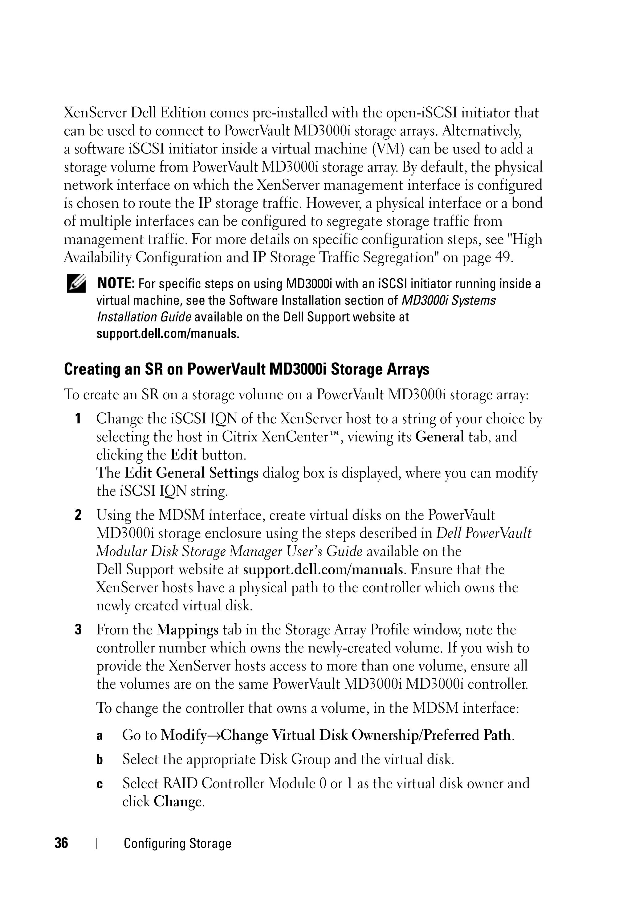 XenServer Dell Edition comes pre-installed with the open-iSCSI initiator that
 can be used to connect to PowerVault MD3000i storage arrays. Alternatively,
 a software iSCSI initiator inside a virtual machine (VM) can be used to add a
 storage volume from PowerVault MD3000i storage array. By default, the physical
 network interface on which the XenServer management interface is configured
 is chosen to route the IP storage traffic. However, a physical interface or a bond
 of multiple interfaces can be configured to segregate storage traffic from
 management traffic. For more details on specific configuration steps, see "High
 Availability Configuration and IP Storage Traffic Segregation" on page 49.
        NOTE: For specific steps on using MD3000i with an iSCSI initiator running inside a
        virtual machine, see the Software Installation section of MD3000i Systems
        Installation Guide available on the Dell Support website at
        support.dell.com/manuals.

 Creating an SR on PowerVault MD3000i Storage Arrays
 To create an SR on a storage volume on a PowerVault MD3000i storage array:
     1 Change the iSCSI IQN of the XenServer host to a string of your choice by
       selecting the host in Citrix XenCenter™, viewing its General tab, and
       clicking the Edit button.
       The Edit General Settings dialog box is displayed, where you can modify
       the iSCSI IQN string.
     2 Using the MDSM interface, create virtual disks on the PowerVault
       MD3000i storage enclosure using the steps described in Dell PowerVault
       Modular Disk Storage Manager User’s Guide available on the
       Dell Support website at support.dell.com/manuals. Ensure that the
       XenServer hosts have a physical path to the controller which owns the
       newly created virtual disk.
     3 From the Mappings tab in the Storage Array Profile window, note the
       controller number which owns the newly-created volume. If you wish to
       provide the XenServer hosts access to more than one volume, ensure all
       the volumes are on the same PowerVault MD3000i MD3000i controller.
        To change the controller that owns a volume, in the MDSM interface:
        a   Go to Modify→Change Virtual Disk Ownership/Preferred Path.
        b   Select the appropriate Disk Group and the virtual disk.
        c   Select RAID Controller Module 0 or 1 as the virtual disk owner and
            click Change.

36           Configuring Storage
 