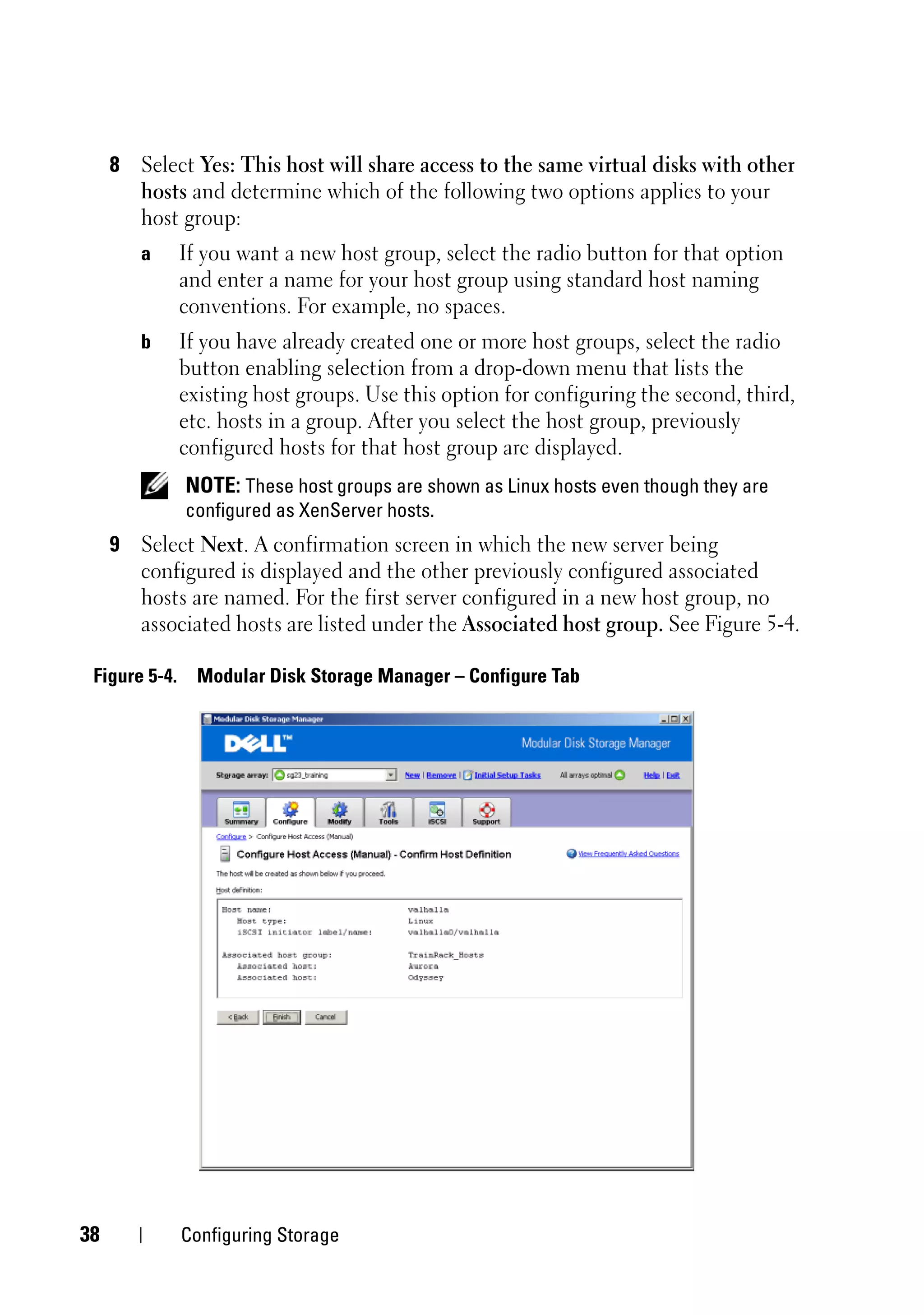 8 Select Yes: This host will share access to the same virtual disks with other
       hosts and determine which of the following two options applies to your
       host group:
        a      If you want a new host group, select the radio button for that option
               and enter a name for your host group using standard host naming
               conventions. For example, no spaces.
        b      If you have already created one or more host groups, select the radio
               button enabling selection from a drop-down menu that lists the
               existing host groups. Use this option for configuring the second, third,
               etc. hosts in a group. After you select the host group, previously
               configured hosts for that host group are displayed.
               NOTE: These host groups are shown as Linux hosts even though they are
               configured as XenServer hosts.
     9 Select Next. A confirmation screen in which the new server being
       configured is displayed and the other previously configured associated
       hosts are named. For the first server configured in a new host group, no
       associated hosts are listed under the Associated host group. See Figure 5-4.

 Figure 5-4.     Modular Disk Storage Manager – Configure Tab




38             Configuring Storage
 