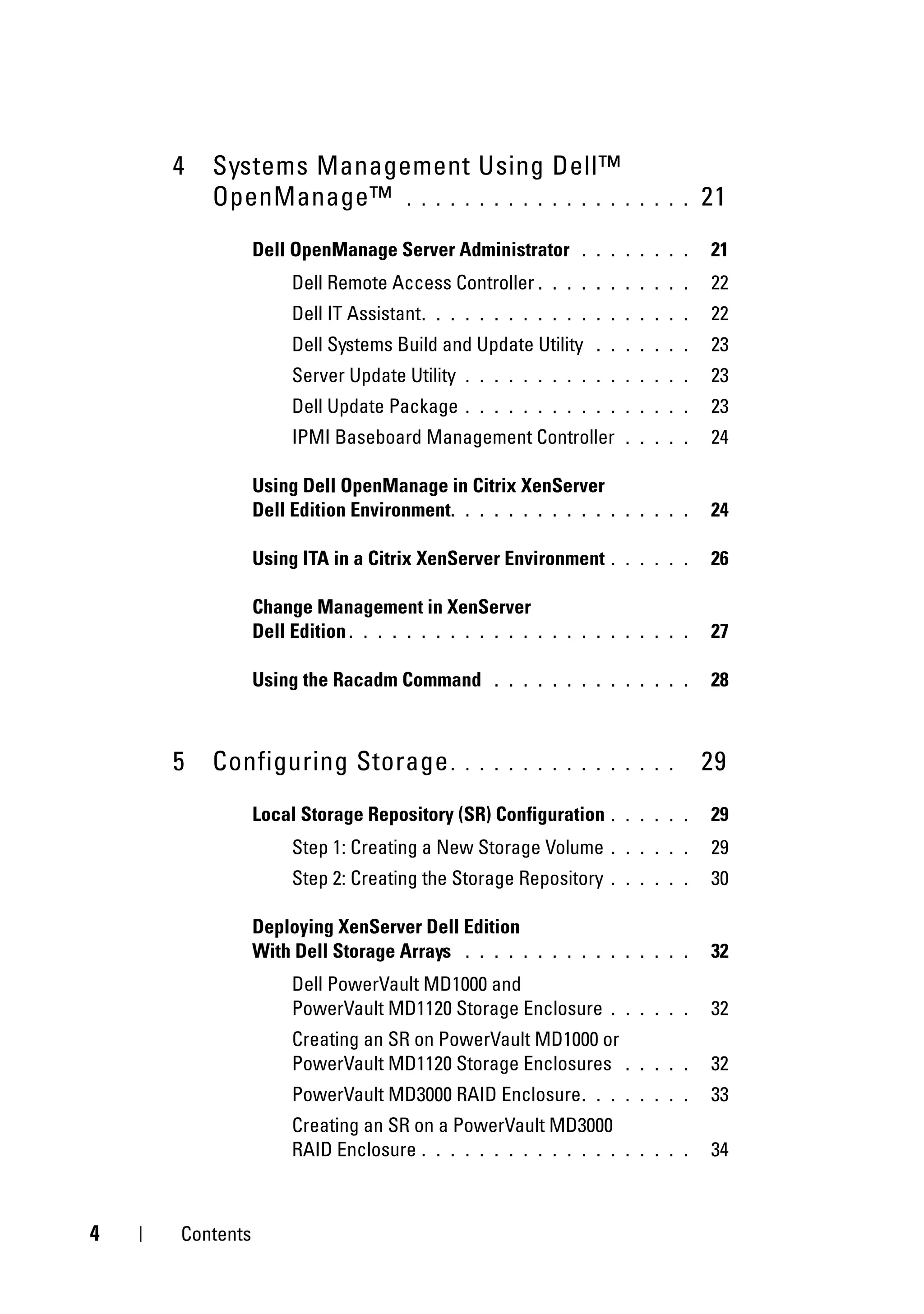 4   Systems Management Using Dell™
        OpenManage™ . . . . . . . . . . . . . . . .                   . . . .   21
               Dell OpenManage Server Administrator           . . . . . . . .   21
                    Dell Remote Access Controller .       . . . . . . . . . .   22
                    Dell IT Assistant .   . . . . . . . . . . . . . . . . . .   22
                    Dell Systems Build and Update Utility       . . . . . . .   23
                    Server Update Utility     . . . . . . . . . . . . . . . .   23
                    Dell Update Package       . . . . . . . . . . . . . . . .   23
                    IPMI Baseboard Management Controller            . . . . .   24

               Using Dell OpenManage in Citrix XenServer
               Dell Edition Environment. . . . . . . . . . .      . . . . . .   24

               Using ITA in a Citrix XenServer Environment        . . . . . .   26

               Change Management in XenServer
               Dell Edition . . . . . . . . . . . . .   . . . . . . . . . . .   27

               Using the Racadm Command           . . . . . . . . . . . . . .   28



    5   Configuring Storage .                 . . . . . . . . . . . . . . .     29
               Local Storage Repository (SR) Configuration        . . . . . .   29
                    Step 1: Creating a New Storage Volume         . . . . . .   29
                    Step 2: Creating the Storage Repository       . . . . . .   30

               Deploying XenServer Dell Edition
               With Dell Storage Arrays . . . . .       . . . . . . . . . . .   32
                    Dell PowerVault MD1000 and
                    PowerVault MD1120 Storage Enclosure           . . . . . .   32
                    Creating an SR on PowerVault MD1000 or
                    PowerVault MD1120 Storage Enclosures            . . . . .   32
                    PowerVault MD3000 RAID Enclosure .          . . . . . . .   33
                    Creating an SR on a PowerVault MD3000
                    RAID Enclosure . . . . . . . . . . . . . .      . . . . .   34



4   Contents
 