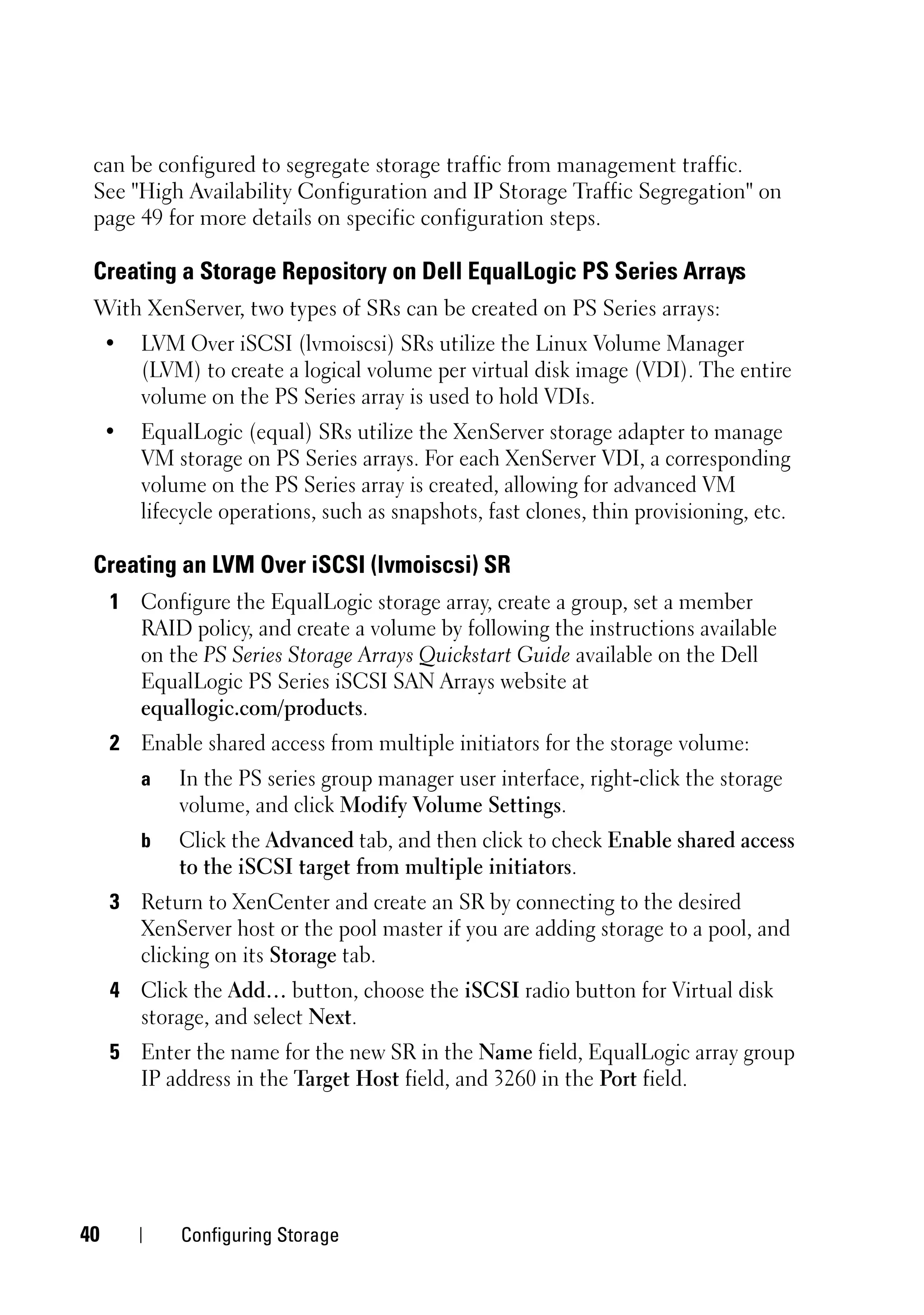 can be configured to segregate storage traffic from management traffic.
 See "High Availability Configuration and IP Storage Traffic Segregation" on
 page 49 for more details on specific configuration steps.

 Creating a Storage Repository on Dell EqualLogic PS Series Arrays
 With XenServer, two types of SRs can be created on PS Series arrays:
     •   LVM Over iSCSI (lvmoiscsi) SRs utilize the Linux Volume Manager
         (LVM) to create a logical volume per virtual disk image (VDI). The entire
         volume on the PS Series array is used to hold VDIs.
     •   EqualLogic (equal) SRs utilize the XenServer storage adapter to manage
         VM storage on PS Series arrays. For each XenServer VDI, a corresponding
         volume on the PS Series array is created, allowing for advanced VM
         lifecycle operations, such as snapshots, fast clones, thin provisioning, etc.

 Creating an LVM Over iSCSI (lvmoiscsi) SR
     1 Configure the EqualLogic storage array, create a group, set a member
       RAID policy, and create a volume by following the instructions available
       on the PS Series Storage Arrays Quickstart Guide available on the Dell
       EqualLogic PS Series iSCSI SAN Arrays website at
       equallogic.com/products.
     2 Enable shared access from multiple initiators for the storage volume:
         a   In the PS series group manager user interface, right-click the storage
             volume, and click Modify Volume Settings.
         b   Click the Advanced tab, and then click to check Enable shared access
             to the iSCSI target from multiple initiators.
     3 Return to XenCenter and create an SR by connecting to the desired
       XenServer host or the pool master if you are adding storage to a pool, and
       clicking on its Storage tab.
     4 Click the Add… button, choose the iSCSI radio button for Virtual disk
       storage, and select Next.
     5 Enter the name for the new SR in the Name field, EqualLogic array group
       IP address in the Target Host field, and 3260 in the Port field.




40           Configuring Storage
 