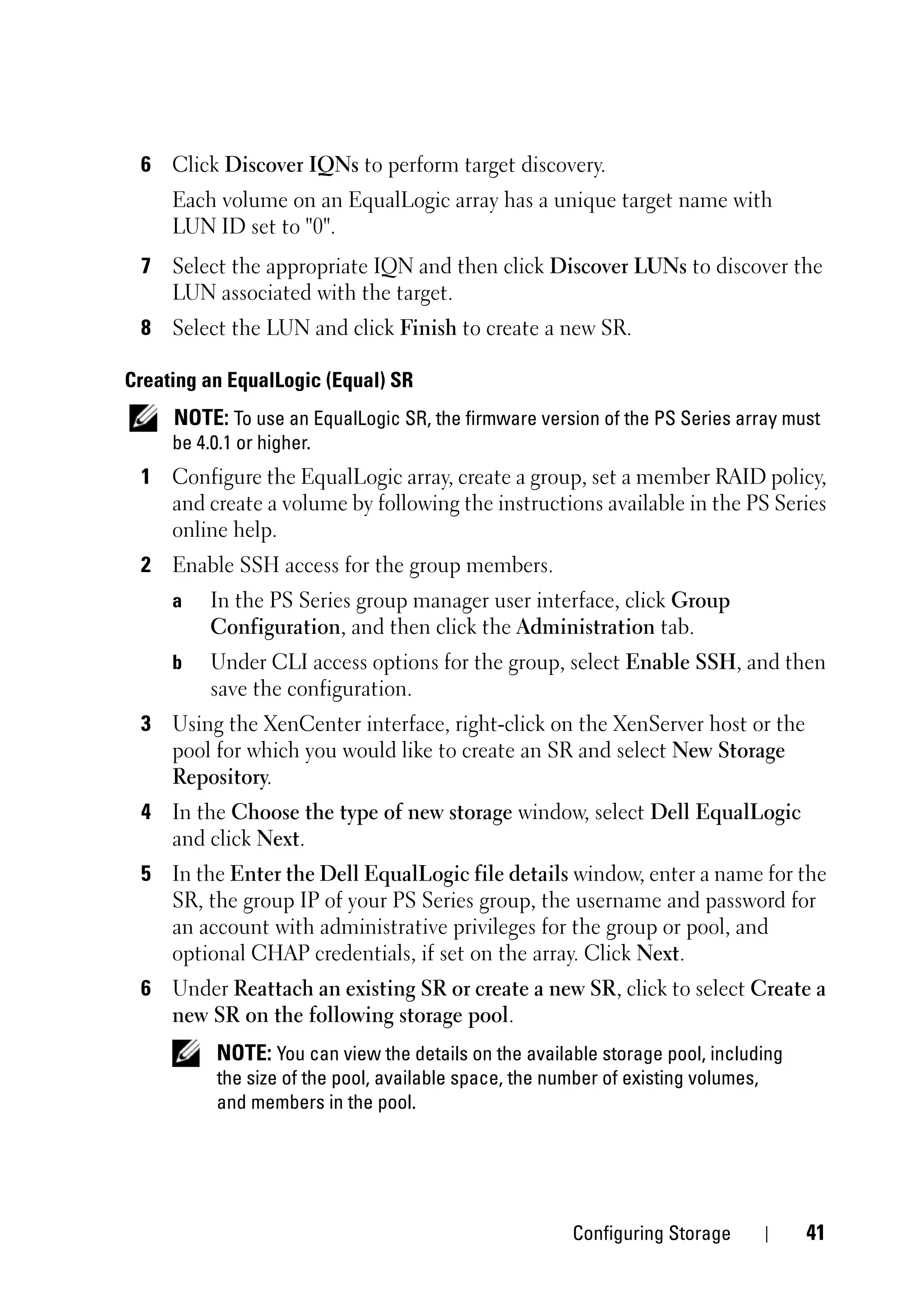 6 Click Discover IQNs to perform target discovery.
     Each volume on an EqualLogic array has a unique target name with
     LUN ID set to "0".
 7 Select the appropriate IQN and then click Discover LUNs to discover the
   LUN associated with the target.
 8 Select the LUN and click Finish to create a new SR.

Creating an EqualLogic (Equal) SR
     NOTE: To use an EqualLogic SR, the firmware version of the PS Series array must
     be 4.0.1 or higher.
 1 Configure the EqualLogic array, create a group, set a member RAID policy,
   and create a volume by following the instructions available in the PS Series
   online help.
 2 Enable SSH access for the group members.
     a   In the PS Series group manager user interface, click Group
         Configuration, and then click the Administration tab.
     b   Under CLI access options for the group, select Enable SSH, and then
         save the configuration.
 3 Using the XenCenter interface, right-click on the XenServer host or the
   pool for which you would like to create an SR and select New Storage
   Repository.
 4 In the Choose the type of new storage window, select Dell EqualLogic
   and click Next.
 5 In the Enter the Dell EqualLogic file details window, enter a name for the
   SR, the group IP of your PS Series group, the username and password for
   an account with administrative privileges for the group or pool, and
   optional CHAP credentials, if set on the array. Click Next.
 6 Under Reattach an existing SR or create a new SR, click to select Create a
   new SR on the following storage pool.
          NOTE: You can view the details on the available storage pool, including
          the size of the pool, available space, the number of existing volumes,
          and members in the pool.




                                                       Configuring Storage          41
 