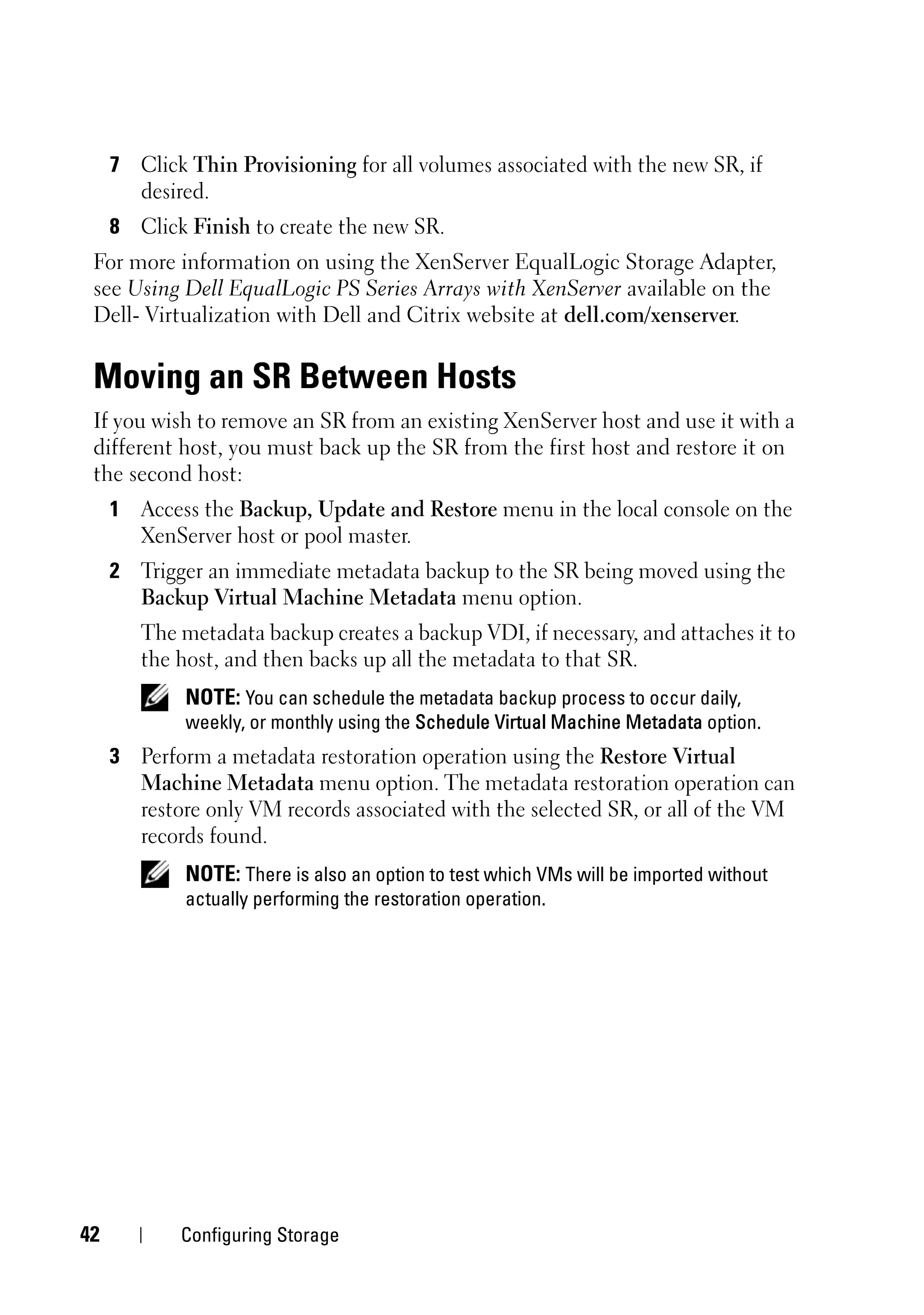 7 Click Thin Provisioning for all volumes associated with the new SR, if
       desired.
     8 Click Finish to create the new SR.
 For more information on using the XenServer EqualLogic Storage Adapter,
 see Using Dell EqualLogic PS Series Arrays with XenServer available on the
 Dell- Virtualization with Dell and Citrix website at dell.com/xenserver.


 Moving an SR Between Hosts
 If you wish to remove an SR from an existing XenServer host and use it with a
 different host, you must back up the SR from the first host and restore it on
 the second host:
     1 Access the Backup, Update and Restore menu in the local console on the
       XenServer host or pool master.
     2 Trigger an immediate metadata backup to the SR being moved using the
       Backup Virtual Machine Metadata menu option.
        The metadata backup creates a backup VDI, if necessary, and attaches it to
        the host, and then backs up all the metadata to that SR.
             NOTE: You can schedule the metadata backup process to occur daily,
             weekly, or monthly using the Schedule Virtual Machine Metadata option.
     3 Perform a metadata restoration operation using the Restore Virtual
       Machine Metadata menu option. The metadata restoration operation can
       restore only VM records associated with the selected SR, or all of the VM
       records found.
             NOTE: There is also an option to test which VMs will be imported without
             actually performing the restoration operation.




42          Configuring Storage
 