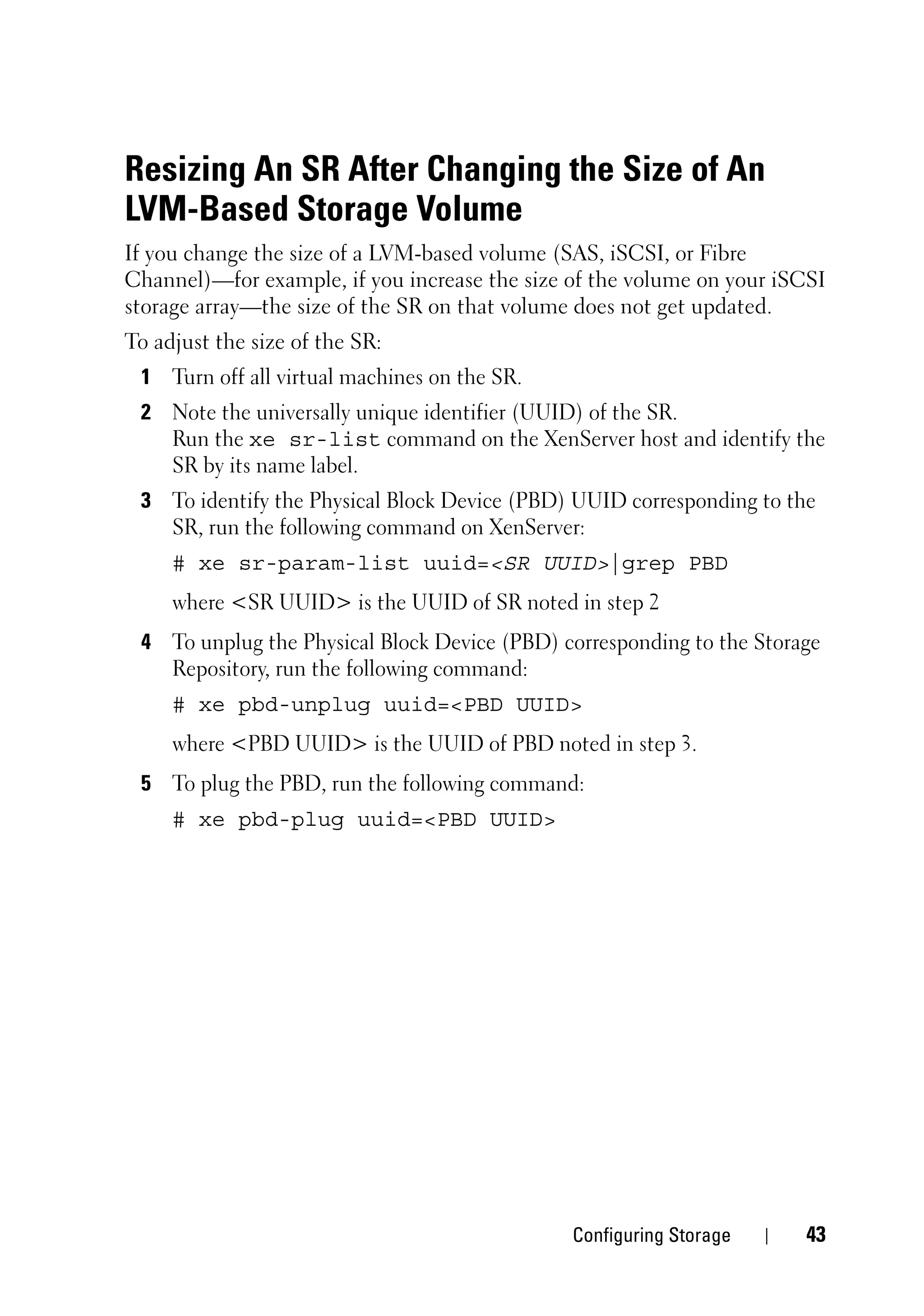 Resizing An SR After Changing the Size of An
LVM-Based Storage Volume
If you change the size of a LVM-based volume (SAS, iSCSI, or Fibre
Channel)—for example, if you increase the size of the volume on your iSCSI
storage array—the size of the SR on that volume does not get updated.
To adjust the size of the SR:
 1 Turn off all virtual machines on the SR.
 2 Note the universally unique identifier (UUID) of the SR.
   Run the xe sr-list command on the XenServer host and identify the
   SR by its name label.
 3 To identify the Physical Block Device (PBD) UUID corresponding to the
   SR, run the following command on XenServer:
     # xe sr-param-list uuid=<SR UUID>|grep PBD
     where <SR UUID> is the UUID of SR noted in step 2
 4 To unplug the Physical Block Device (PBD) corresponding to the Storage
   Repository, run the following command:
     # xe pbd-unplug uuid=<PBD UUID>
     where <PBD UUID> is the UUID of PBD noted in step 3.
 5 To plug the PBD, run the following command:
     # xe pbd-plug uuid=<PBD UUID>




                                               Configuring Storage     43
 