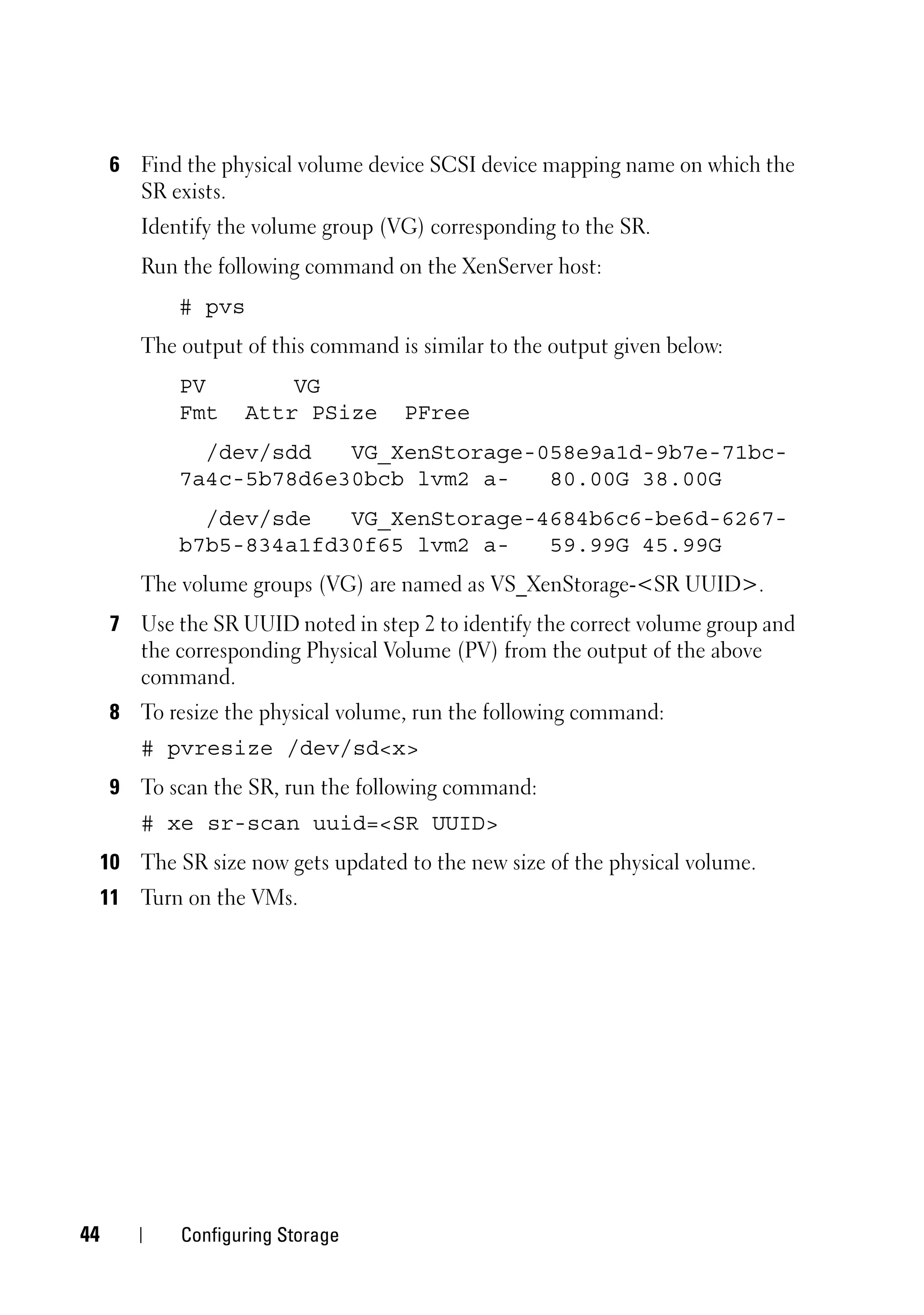 6 Find the physical volume device SCSI device mapping name on which the
        SR exists.
         Identify the volume group (VG) corresponding to the SR.
         Run the following command on the XenServer host:
             # pvs
         The output of this command is similar to the output given below:
             PV          VG
             Fmt     Attr PSize      PFree
               /dev/sdd   VG_XenStorage-058e9a1d-9b7e-71bc-
             7a4c-5b78d6e30bcb lvm2 a-   80.00G 38.00G
               /dev/sde   VG_XenStorage-4684b6c6-be6d-6267-
             b7b5-834a1fd30f65 lvm2 a-   59.99G 45.99G
         The volume groups (VG) are named as VS_XenStorage-<SR UUID>.
      7 Use the SR UUID noted in step 2 to identify the correct volume group and
        the corresponding Physical Volume (PV) from the output of the above
        command.
      8 To resize the physical volume, run the following command:
         # pvresize /dev/sd<x>
      9 To scan the SR, run the following command:
         # xe sr-scan uuid=<SR UUID>
     10 The SR size now gets updated to the new size of the physical volume.
     11 Turn on the VMs.




44           Configuring Storage
 