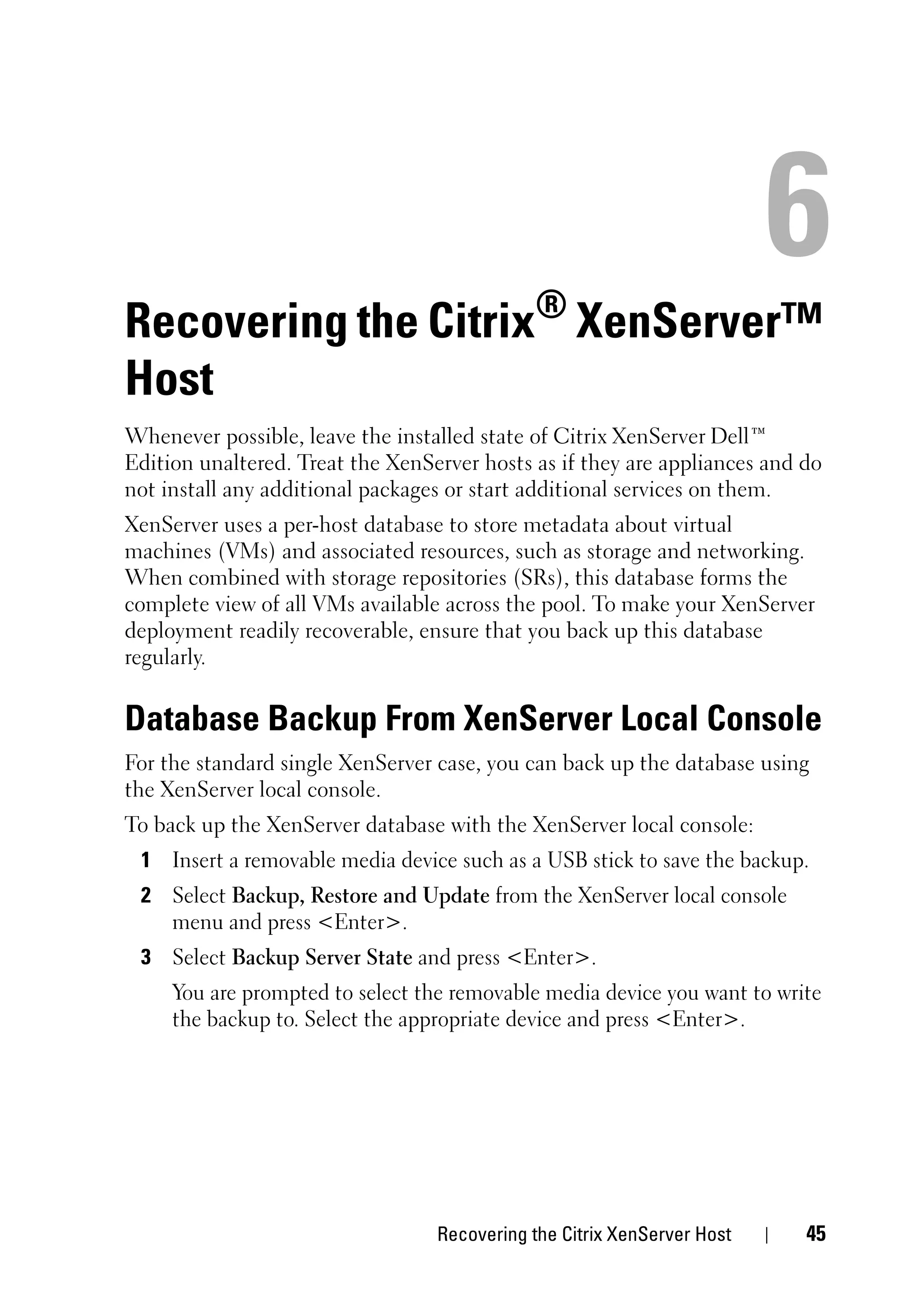 Recovering the Citrix® XenServer™
Host
Whenever possible, leave the installed state of Citrix XenServer Dell™
Edition unaltered. Treat the XenServer hosts as if they are appliances and do
not install any additional packages or start additional services on them.
XenServer uses a per-host database to store metadata about virtual
machines (VMs) and associated resources, such as storage and networking.
When combined with storage repositories (SRs), this database forms the
complete view of all VMs available across the pool. To make your XenServer
deployment readily recoverable, ensure that you back up this database
regularly.


Database Backup From XenServer Local Console
For the standard single XenServer case, you can back up the database using
the XenServer local console.
To back up the XenServer database with the XenServer local console:
 1 Insert a removable media device such as a USB stick to save the backup.
 2 Select Backup, Restore and Update from the XenServer local console
   menu and press <Enter>.
 3 Select Backup Server State and press <Enter>.
     You are prompted to select the removable media device you want to write
     the backup to. Select the appropriate device and press <Enter>.




                                  Recovering the Citrix XenServer Host     45
 