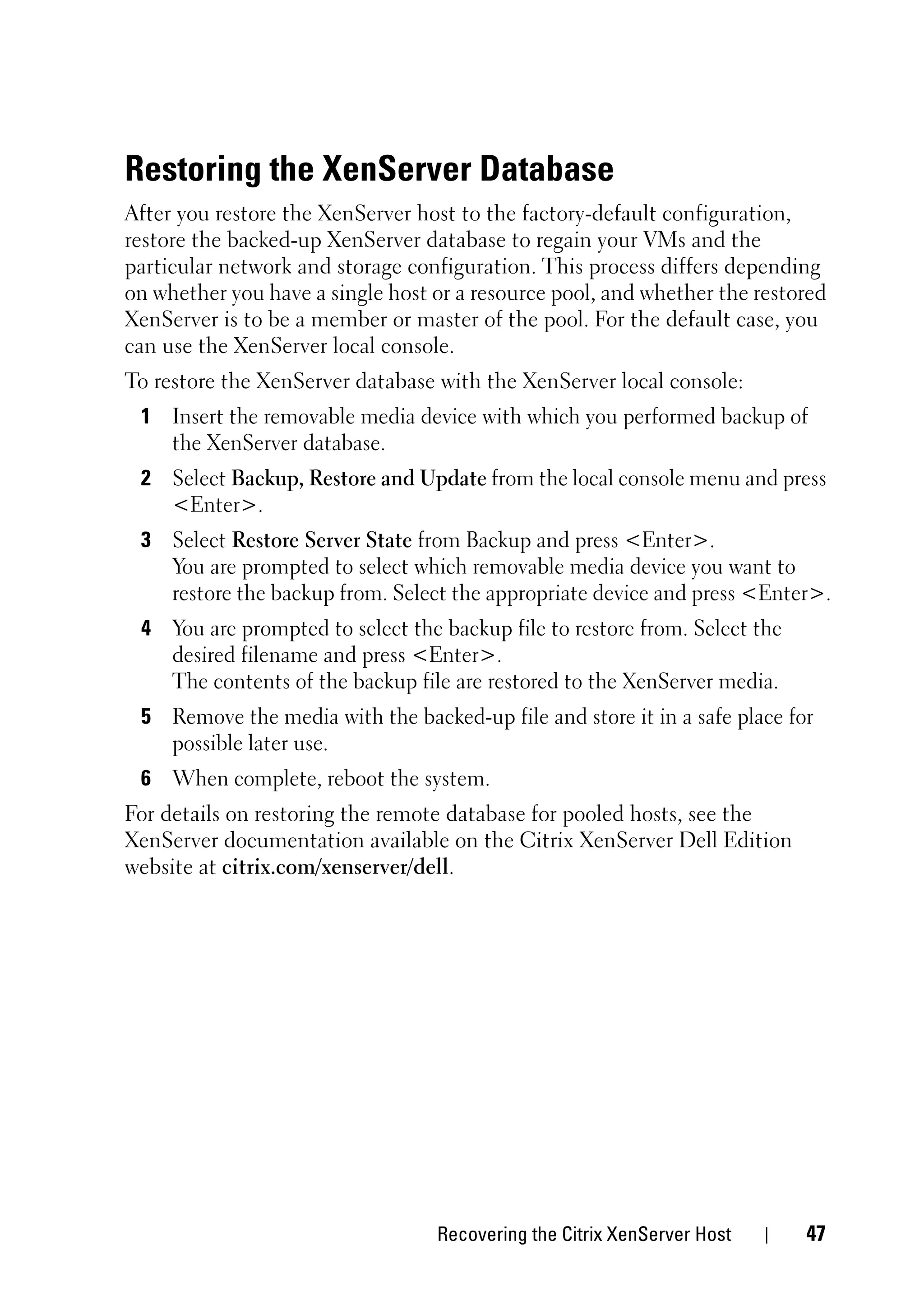 Restoring the XenServer Database
After you restore the XenServer host to the factory-default configuration,
restore the backed-up XenServer database to regain your VMs and the
particular network and storage configuration. This process differs depending
on whether you have a single host or a resource pool, and whether the restored
XenServer is to be a member or master of the pool. For the default case, you
can use the XenServer local console.
To restore the XenServer database with the XenServer local console:
 1 Insert the removable media device with which you performed backup of
   the XenServer database.
 2 Select Backup, Restore and Update from the local console menu and press
   <Enter>.
 3 Select Restore Server State from Backup and press <Enter>.
   You are prompted to select which removable media device you want to
   restore the backup from. Select the appropriate device and press <Enter>.
 4 You are prompted to select the backup file to restore from. Select the
   desired filename and press <Enter>.
   The contents of the backup file are restored to the XenServer media.
 5 Remove the media with the backed-up file and store it in a safe place for
   possible later use.
 6 When complete, reboot the system.
For details on restoring the remote database for pooled hosts, see the
XenServer documentation available on the Citrix XenServer Dell Edition
website at citrix.com/xenserver/dell.




                                  Recovering the Citrix XenServer Host      47
 