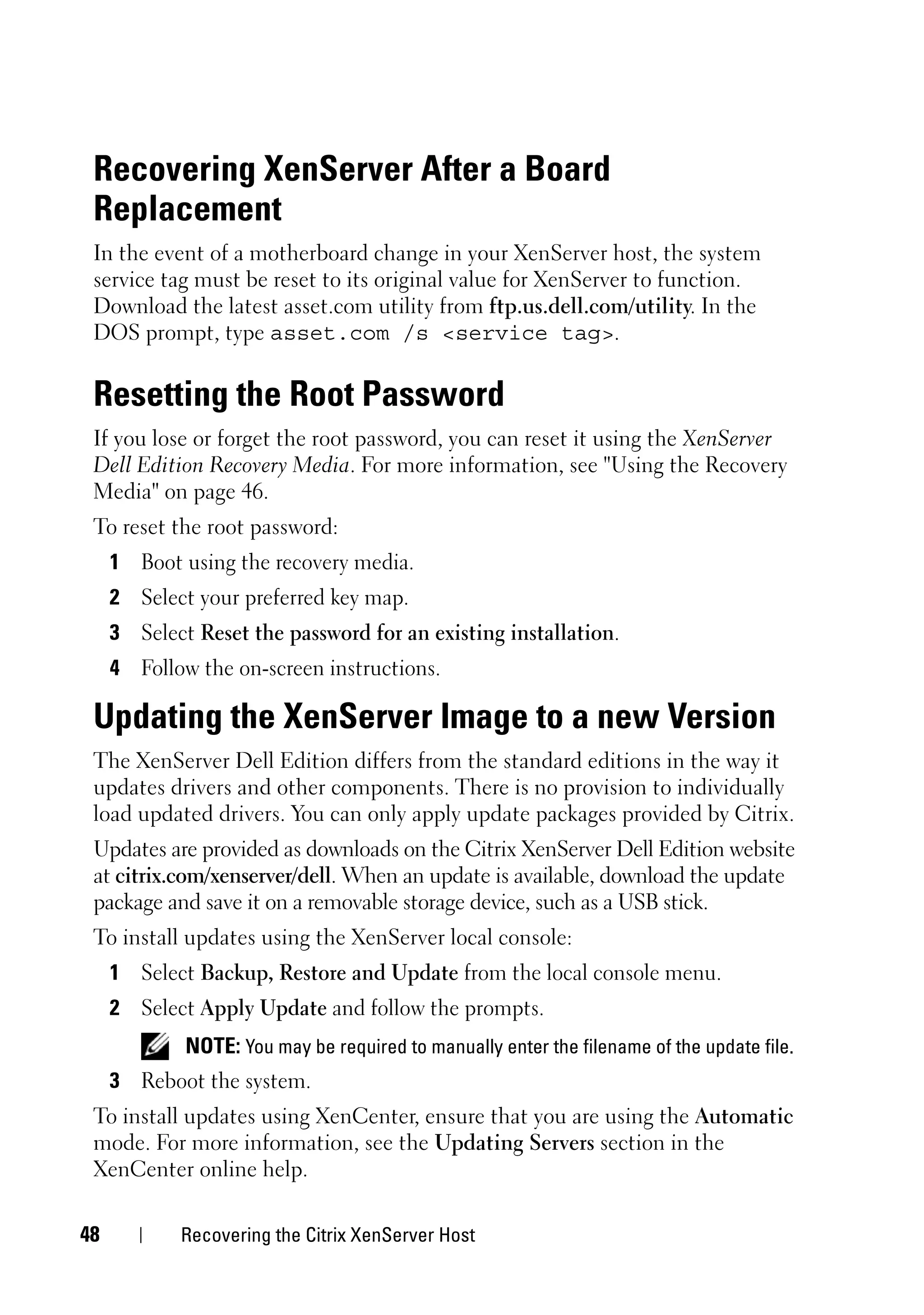 Recovering XenServer After a Board
 Replacement
 In the event of a motherboard change in your XenServer host, the system
 service tag must be reset to its original value for XenServer to function.
 Download the latest asset.com utility from ftp.us.dell.com/utility. In the
 DOS prompt, type asset.com /s <service tag>.


 Resetting the Root Password
 If you lose or forget the root password, you can reset it using the XenServer
 Dell Edition Recovery Media. For more information, see "Using the Recovery
 Media" on page 46.
 To reset the root password:
     1 Boot using the recovery media.
     2 Select your preferred key map.
     3 Select Reset the password for an existing installation.
     4 Follow the on-screen instructions.

 Updating the XenServer Image to a new Version
 The XenServer Dell Edition differs from the standard editions in the way it
 updates drivers and other components. There is no provision to individually
 load updated drivers. You can only apply update packages provided by Citrix.
 Updates are provided as downloads on the Citrix XenServer Dell Edition website
 at citrix.com/xenserver/dell. When an update is available, download the update
 package and save it on a removable storage device, such as a USB stick.
 To install updates using the XenServer local console:
     1 Select Backup, Restore and Update from the local console menu.
     2 Select Apply Update and follow the prompts.
             NOTE: You may be required to manually enter the filename of the update file.
     3 Reboot the system.
 To install updates using XenCenter, ensure that you are using the Automatic
 mode. For more information, see the Updating Servers section in the
 XenCenter online help.

48          Recovering the Citrix XenServer Host
 