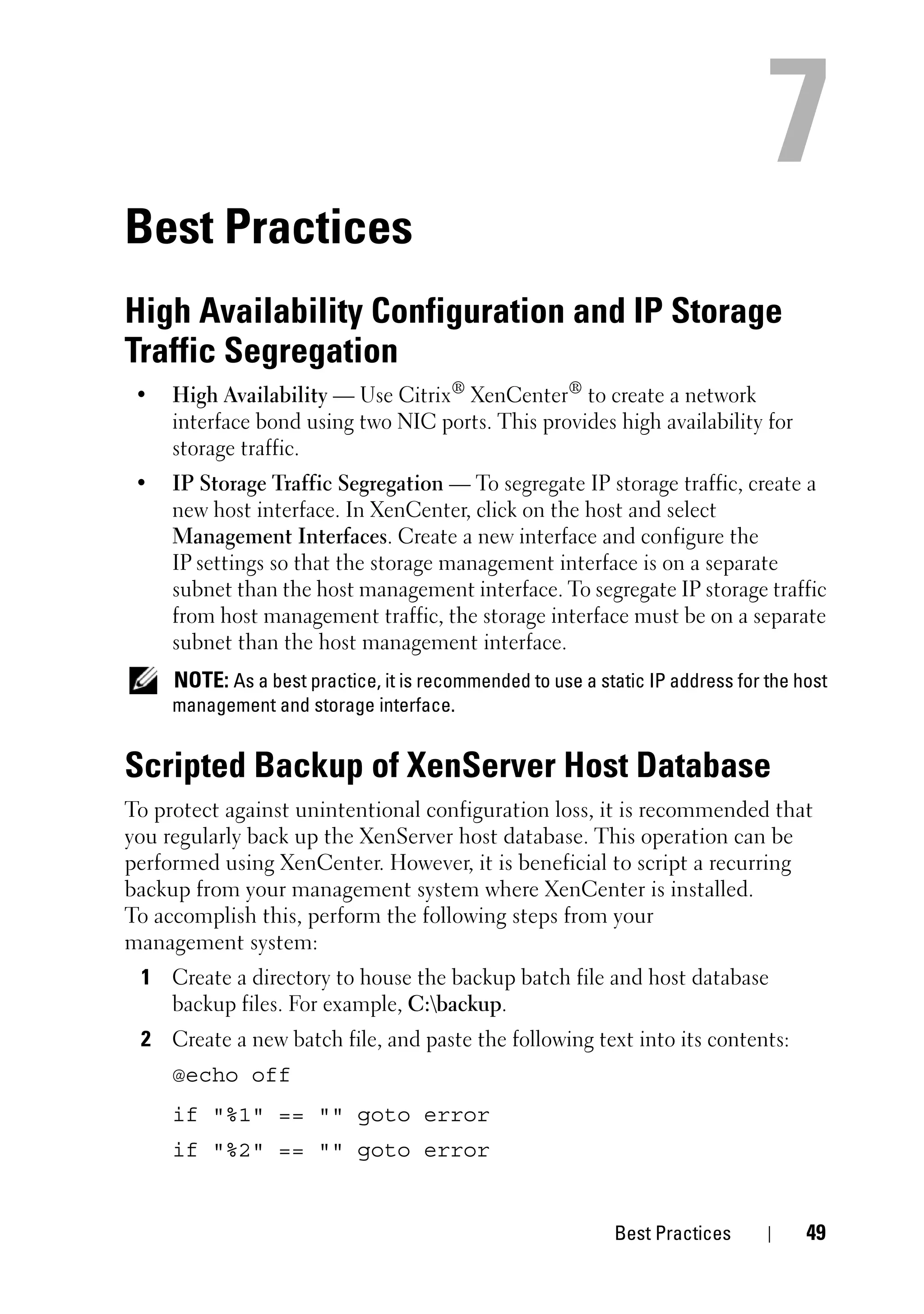 Best Practices
High Availability Configuration and IP Storage
Traffic Segregation
 •   High Availability — Use Citrix® XenCenter® to create a network
     interface bond using two NIC ports. This provides high availability for
     storage traffic.
 •   IP Storage Traffic Segregation — To segregate IP storage traffic, create a
     new host interface. In XenCenter, click on the host and select
     Management Interfaces. Create a new interface and configure the
     IP settings so that the storage management interface is on a separate
     subnet than the host management interface. To segregate IP storage traffic
     from host management traffic, the storage interface must be on a separate
     subnet than the host management interface.
     NOTE: As a best practice, it is recommended to use a static IP address for the host
     management and storage interface.


Scripted Backup of XenServer Host Database
To protect against unintentional configuration loss, it is recommended that
you regularly back up the XenServer host database. This operation can be
performed using XenCenter. However, it is beneficial to script a recurring
backup from your management system where XenCenter is installed.
To accomplish this, perform the following steps from your
management system:
 1 Create a directory to house the backup batch file and host database
   backup files. For example, C:backup.
 2 Create a new batch file, and paste the following text into its contents:
     @echo off
     if "%1" == "" goto error
     if "%2" == "" goto error


                                                             Best Practices          49
 