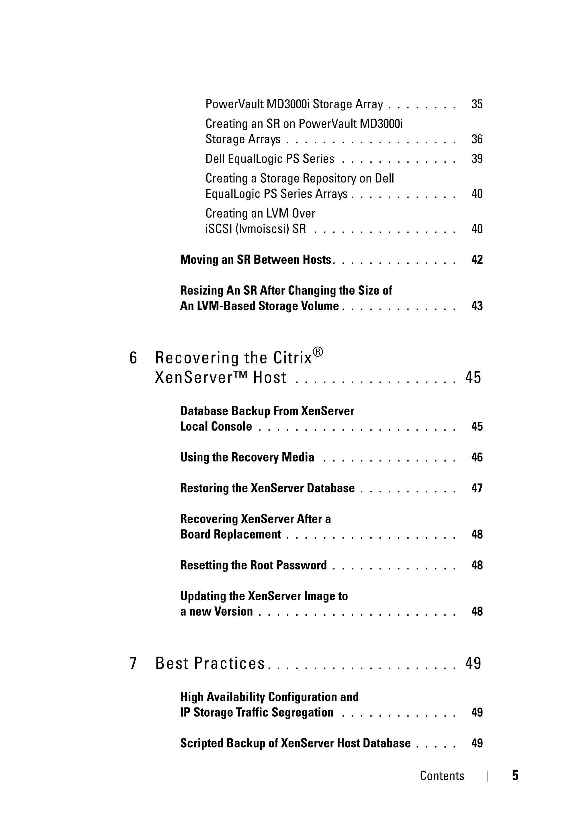 PowerVault MD3000i Storage Array       . . . . . . . .   35
            Creating an SR on PowerVault MD3000i
            Storage Arrays . . . . . . . . . . . . .   . . . . . .   36
            Dell EqualLogic PS Series    . . . . . . . . . . . . .   39
            Creating a Storage Repository on Dell
            EqualLogic PS Series Arrays . . . . . .    . . . . . .   40
            Creating an LVM Over
            iSCSI (lvmoiscsi) SR .   . . . . . . . . . . . . . . .   40

       Moving an SR Between Hosts .      . . . . . . . . . . . . .   42

       Resizing An SR After Changing the Size of
       An LVM-Based Storage Volume . . . . . .       . . . . . . .   43



6   Recovering the Citrix ®
    XenServer™ Host . . . .            . . . . . . . . . . . . . .   45
       Database Backup From XenServer
       Local Console . . . . . . . . . . .   . . . . . . . . . . .   45

       Using the Recovery Media      . . . . . . . . . . . . . . .   46

       Restoring the XenServer Database      . . . . . . . . . . .   47

       Recovering XenServer After a
       Board Replacement . . . . . .     . . . . . . . . . . . . .   48

       Resetting the Root Password     . . . . . . . . . . . . . .   48

       Updating the XenServer Image to
       a new Version . . . . . . . . . . .   . . . . . . . . . . .   48



7   Best Practices .      . . . . . . . . . . . . . . . . . . . .    49
       High Availability Configuration and
       IP Storage Traffic Segregation . . .    . . . . . . . . . .   49

       Scripted Backup of XenServer Host Database        . . . . .   49

                                                          Contents        5
 