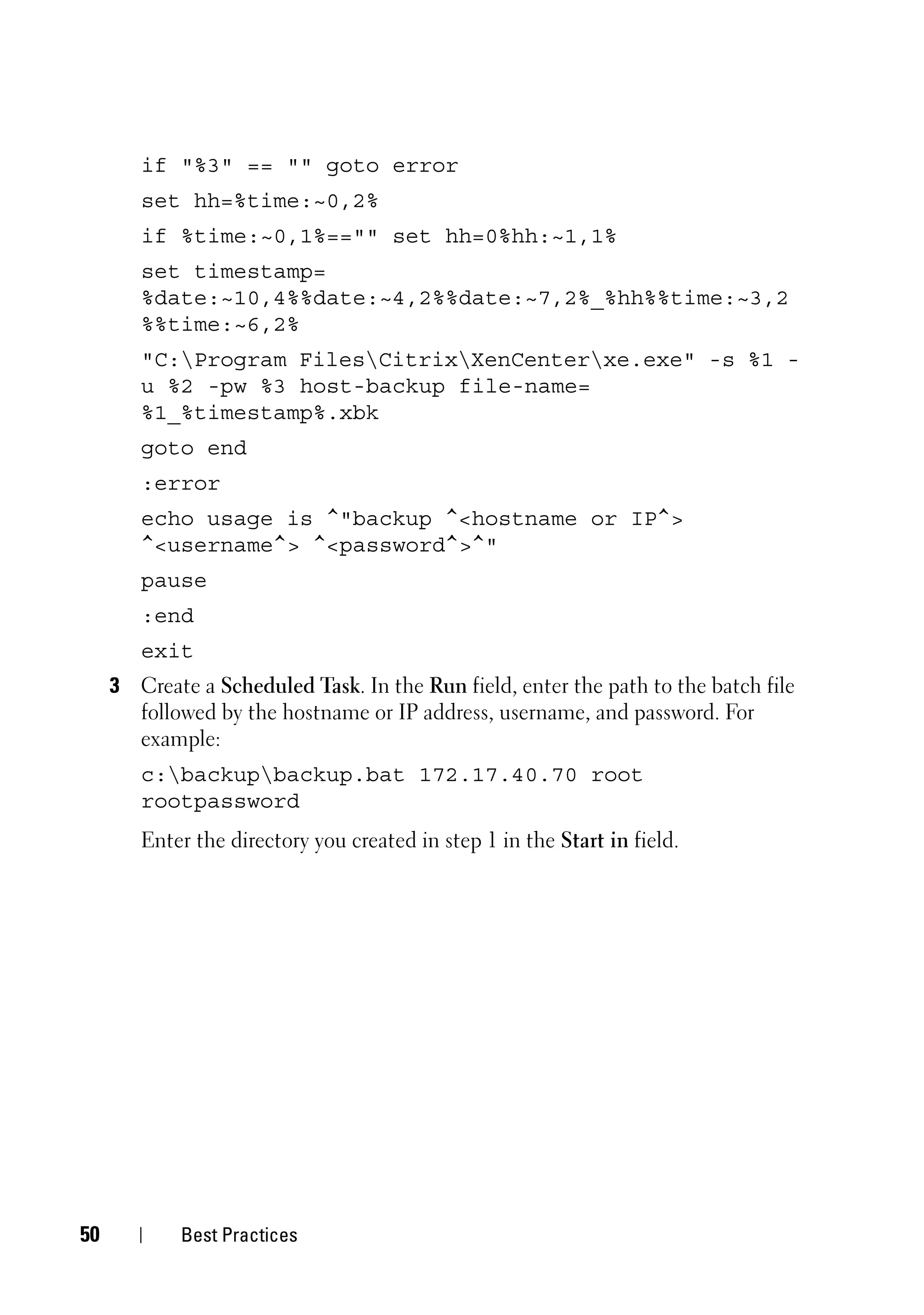 if "%3" == "" goto error
        set hh=%time:~0,2%
        if %time:~0,1%=="" set hh=0%hh:~1,1%
        set timestamp=
        %date:~10,4%%date:~4,2%%date:~7,2%_%hh%%time:~3,2
        %%time:~6,2%
        "C:Program FilesCitrixXenCenterxe.exe" -s %1 -
        u %2 -pw %3 host-backup file-name=
        %1_%timestamp%.xbk
        goto end
        :error
        echo usage is ^"backup ^<hostname or IP^>
        ^<username^> ^<password^>^"
        pause
        :end
        exit
     3 Create a Scheduled Task. In the Run field, enter the path to the batch file
       followed by the hostname or IP address, username, and password. For
       example:
        c:backupbackup.bat 172.17.40.70 root
        rootpassword
        Enter the directory you created in step 1 in the Start in field.




50          Best Practices
 