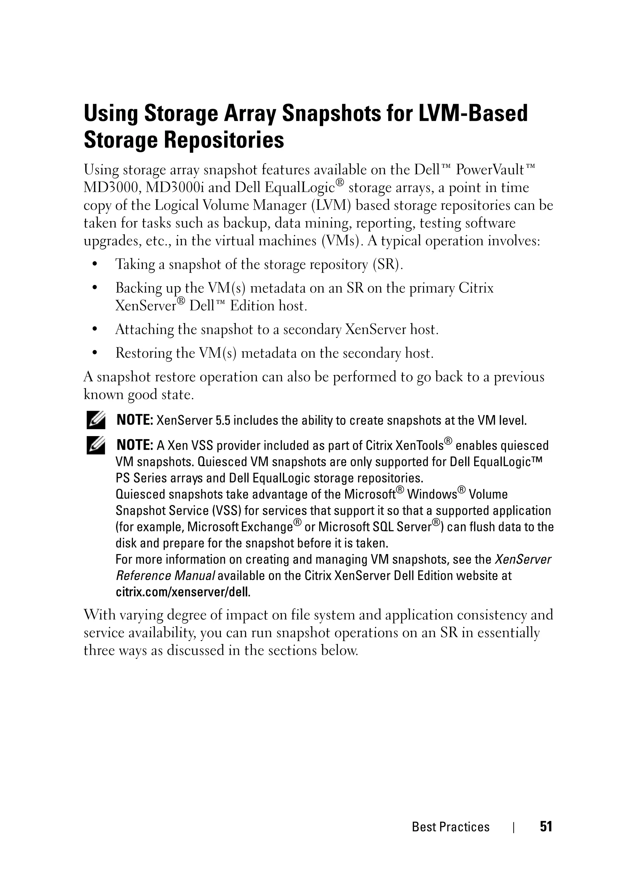 Using Storage Array Snapshots for LVM-Based
Storage Repositories
Using storage array snapshot features available on the Dell™ PowerVault™
MD3000, MD3000i and Dell EqualLogic® storage arrays, a point in time
copy of the Logical Volume Manager (LVM) based storage repositories can be
taken for tasks such as backup, data mining, reporting, testing software
upgrades, etc., in the virtual machines (VMs). A typical operation involves:
 •   Taking a snapshot of the storage repository (SR).
 •   Backing up the VM(s) metadata on an SR on the primary Citrix
     XenServer® Dell™ Edition host.
 •   Attaching the snapshot to a secondary XenServer host.
 •   Restoring the VM(s) metadata on the secondary host.
A snapshot restore operation can also be performed to go back to a previous
known good state.
     NOTE: XenServer 5.5 includes the ability to create snapshots at the VM level.
     NOTE: A Xen VSS provider included as part of Citrix XenTools® enables quiesced
     VM snapshots. Quiesced VM snapshots are only supported for Dell EqualLogic™
     PS Series arrays and Dell EqualLogic storage repositories.
     Quiesced snapshots take advantage of the Microsoft® Windows® Volume
     Snapshot Service (VSS) for services that support it so that a supported application
     (for example, Microsoft Exchange® or Microsoft SQL Server®) can flush data to the
     disk and prepare for the snapshot before it is taken.
     For more information on creating and managing VM snapshots, see the XenServer
     Reference Manual available on the Citrix XenServer Dell Edition website at
     citrix.com/xenserver/dell.
With varying degree of impact on file system and application consistency and
service availability, you can run snapshot operations on an SR in essentially
three ways as discussed in the sections below.




                                                             Best Practices          51
 