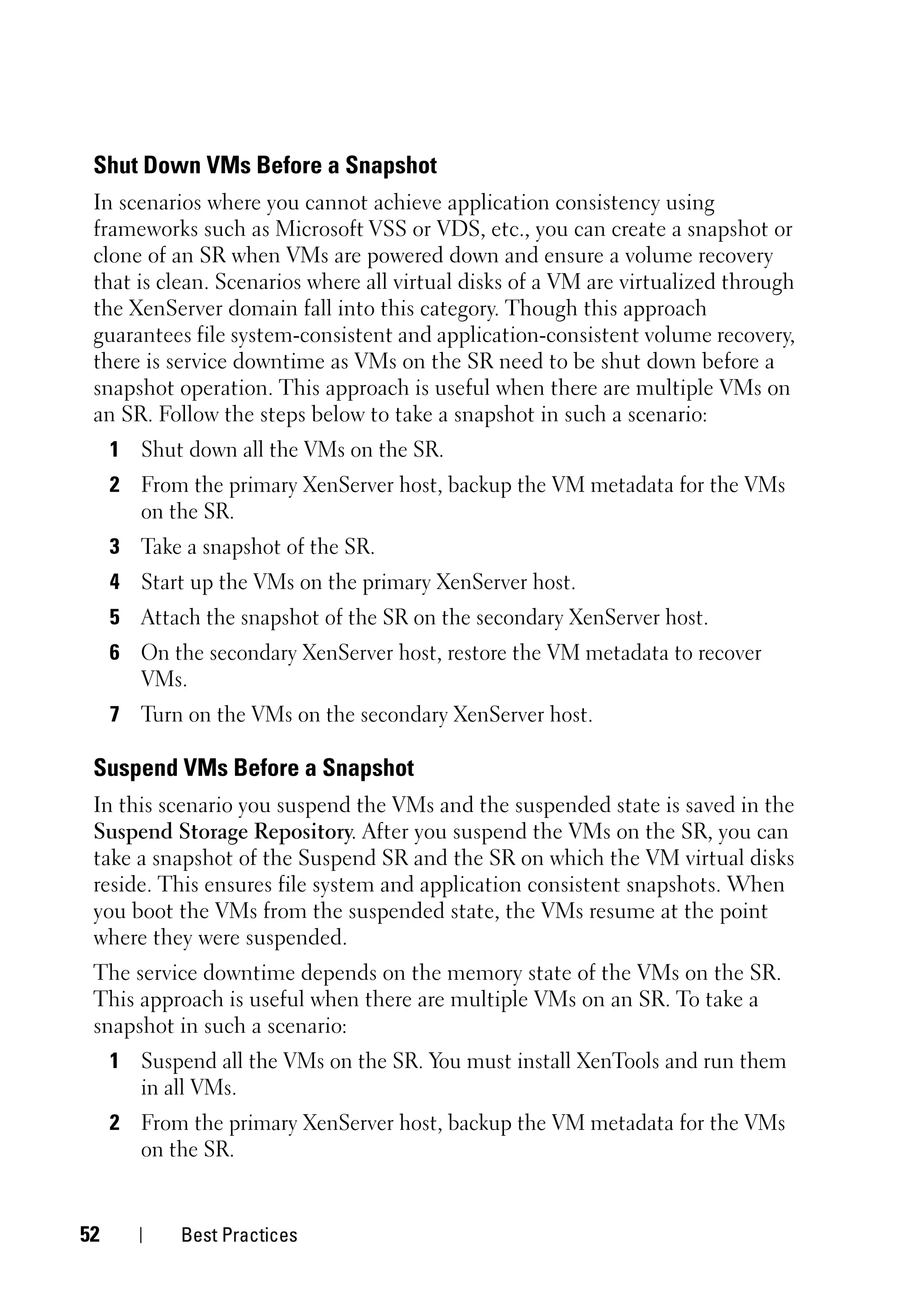 Shut Down VMs Before a Snapshot
 In scenarios where you cannot achieve application consistency using
 frameworks such as Microsoft VSS or VDS, etc., you can create a snapshot or
 clone of an SR when VMs are powered down and ensure a volume recovery
 that is clean. Scenarios where all virtual disks of a VM are virtualized through
 the XenServer domain fall into this category. Though this approach
 guarantees file system-consistent and application-consistent volume recovery,
 there is service downtime as VMs on the SR need to be shut down before a
 snapshot operation. This approach is useful when there are multiple VMs on
 an SR. Follow the steps below to take a snapshot in such a scenario:
     1 Shut down all the VMs on the SR.
     2 From the primary XenServer host, backup the VM metadata for the VMs
       on the SR.
     3 Take a snapshot of the SR.
     4 Start up the VMs on the primary XenServer host.
     5 Attach the snapshot of the SR on the secondary XenServer host.
     6 On the secondary XenServer host, restore the VM metadata to recover
       VMs.
     7 Turn on the VMs on the secondary XenServer host.

 Suspend VMs Before a Snapshot
 In this scenario you suspend the VMs and the suspended state is saved in the
 Suspend Storage Repository. After you suspend the VMs on the SR, you can
 take a snapshot of the Suspend SR and the SR on which the VM virtual disks
 reside. This ensures file system and application consistent snapshots. When
 you boot the VMs from the suspended state, the VMs resume at the point
 where they were suspended.
 The service downtime depends on the memory state of the VMs on the SR.
 This approach is useful when there are multiple VMs on an SR. To take a
 snapshot in such a scenario:
     1 Suspend all the VMs on the SR. You must install XenTools and run them
       in all VMs.
     2 From the primary XenServer host, backup the VM metadata for the VMs
       on the SR.


52          Best Practices
 