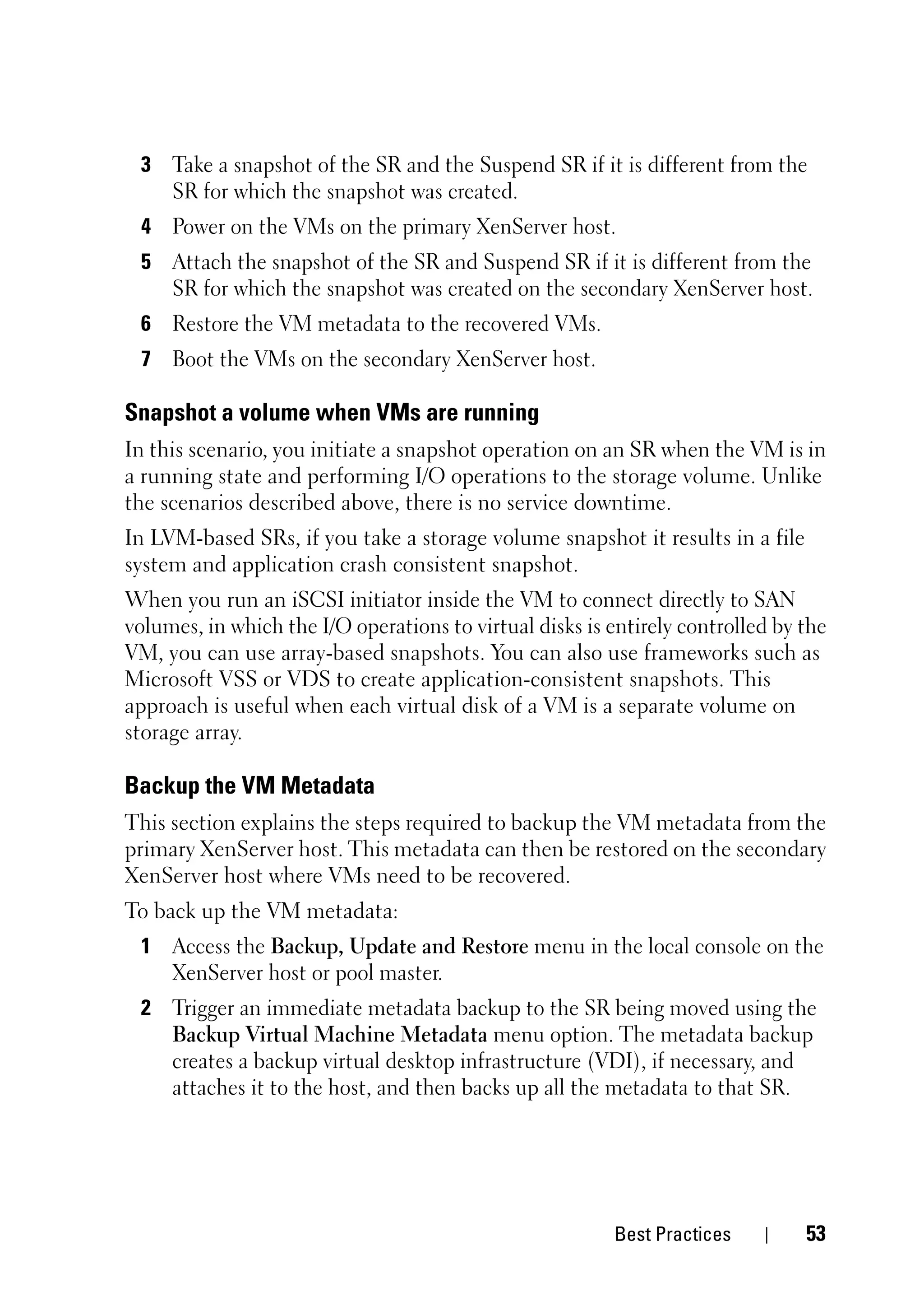 3 Take a snapshot of the SR and the Suspend SR if it is different from the
   SR for which the snapshot was created.
 4 Power on the VMs on the primary XenServer host.
 5 Attach the snapshot of the SR and Suspend SR if it is different from the
   SR for which the snapshot was created on the secondary XenServer host.
 6 Restore the VM metadata to the recovered VMs.
 7 Boot the VMs on the secondary XenServer host.

Snapshot a volume when VMs are running
In this scenario, you initiate a snapshot operation on an SR when the VM is in
a running state and performing I/O operations to the storage volume. Unlike
the scenarios described above, there is no service downtime.
In LVM-based SRs, if you take a storage volume snapshot it results in a file
system and application crash consistent snapshot.
When you run an iSCSI initiator inside the VM to connect directly to SAN
volumes, in which the I/O operations to virtual disks is entirely controlled by the
VM, you can use array-based snapshots. You can also use frameworks such as
Microsoft VSS or VDS to create application-consistent snapshots. This
approach is useful when each virtual disk of a VM is a separate volume on
storage array.

Backup the VM Metadata
This section explains the steps required to backup the VM metadata from the
primary XenServer host. This metadata can then be restored on the secondary
XenServer host where VMs need to be recovered.
To back up the VM metadata:
 1 Access the Backup, Update and Restore menu in the local console on the
   XenServer host or pool master.
 2 Trigger an immediate metadata backup to the SR being moved using the
   Backup Virtual Machine Metadata menu option. The metadata backup
   creates a backup virtual desktop infrastructure (VDI), if necessary, and
   attaches it to the host, and then backs up all the metadata to that SR.




                                                         Best Practices         53
 