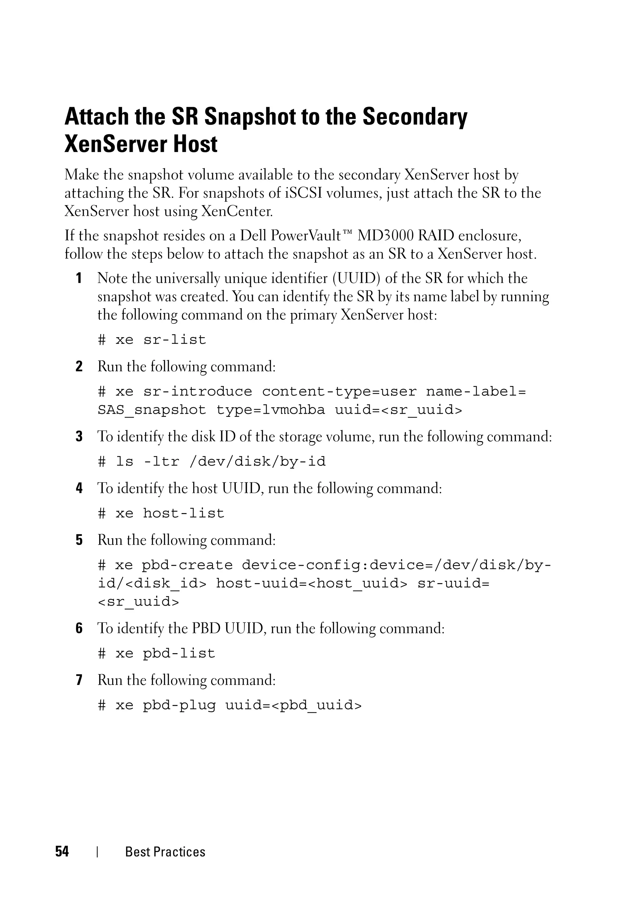Attach the SR Snapshot to the Secondary
 XenServer Host
 Make the snapshot volume available to the secondary XenServer host by
 attaching the SR. For snapshots of iSCSI volumes, just attach the SR to the
 XenServer host using XenCenter.
 If the snapshot resides on a Dell PowerVault™ MD3000 RAID enclosure,
 follow the steps below to attach the snapshot as an SR to a XenServer host.
     1 Note the universally unique identifier (UUID) of the SR for which the
       snapshot was created. You can identify the SR by its name label by running
       the following command on the primary XenServer host:
        # xe sr-list
     2 Run the following command:
        # xe sr-introduce content-type=user name-label=
        SAS_snapshot type=lvmohba uuid=<sr_uuid>
     3 To identify the disk ID of the storage volume, run the following command:
        # ls -ltr /dev/disk/by-id
     4 To identify the host UUID, run the following command:
        # xe host-list
     5 Run the following command:
        # xe pbd-create device-config:device=/dev/disk/by-
        id/<disk_id> host-uuid=<host_uuid> sr-uuid=
        <sr_uuid>
     6 To identify the PBD UUID, run the following command:
        # xe pbd-list
     7 Run the following command:
        # xe pbd-plug uuid=<pbd_uuid>




54          Best Practices
 