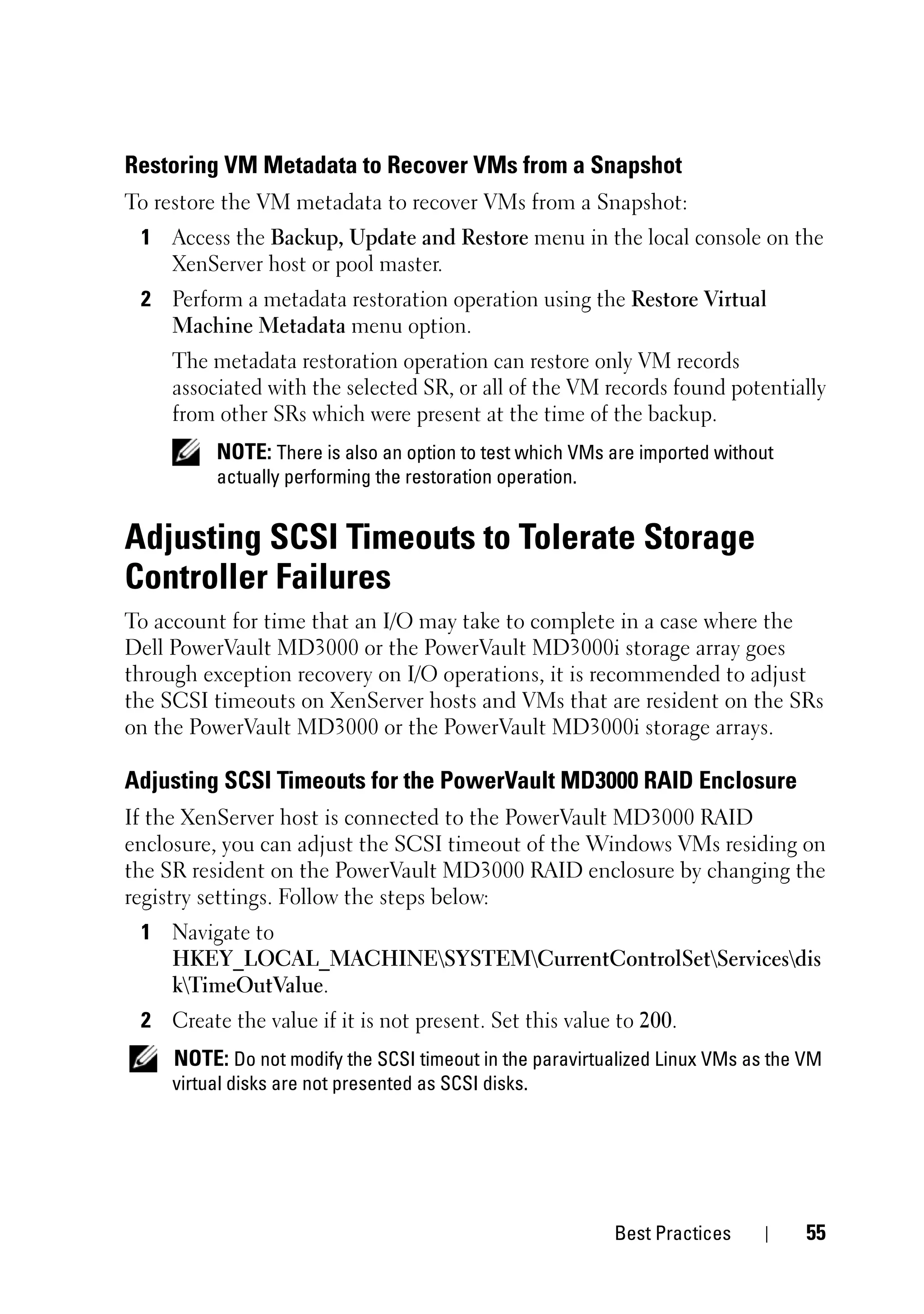 Restoring VM Metadata to Recover VMs from a Snapshot
To restore the VM metadata to recover VMs from a Snapshot:
 1 Access the Backup, Update and Restore menu in the local console on the
   XenServer host or pool master.
 2 Perform a metadata restoration operation using the Restore Virtual
   Machine Metadata menu option.
    The metadata restoration operation can restore only VM records
    associated with the selected SR, or all of the VM records found potentially
    from other SRs which were present at the time of the backup.
         NOTE: There is also an option to test which VMs are imported without
         actually performing the restoration operation.


Adjusting SCSI Timeouts to Tolerate Storage
Controller Failures
To account for time that an I/O may take to complete in a case where the
Dell PowerVault MD3000 or the PowerVault MD3000i storage array goes
through exception recovery on I/O operations, it is recommended to adjust
the SCSI timeouts on XenServer hosts and VMs that are resident on the SRs
on the PowerVault MD3000 or the PowerVault MD3000i storage arrays.

Adjusting SCSI Timeouts for the PowerVault MD3000 RAID Enclosure
If the XenServer host is connected to the PowerVault MD3000 RAID
enclosure, you can adjust the SCSI timeout of the Windows VMs residing on
the SR resident on the PowerVault MD3000 RAID enclosure by changing the
registry settings. Follow the steps below:
 1 Navigate to
   HKEY_LOCAL_MACHINESYSTEMCurrentControlSetServicesdis
   kTimeOutValue.
 2 Create the value if it is not present. Set this value to 200.
    NOTE: Do not modify the SCSI timeout in the paravirtualized Linux VMs as the VM
    virtual disks are not presented as SCSI disks.




                                                          Best Practices         55
 