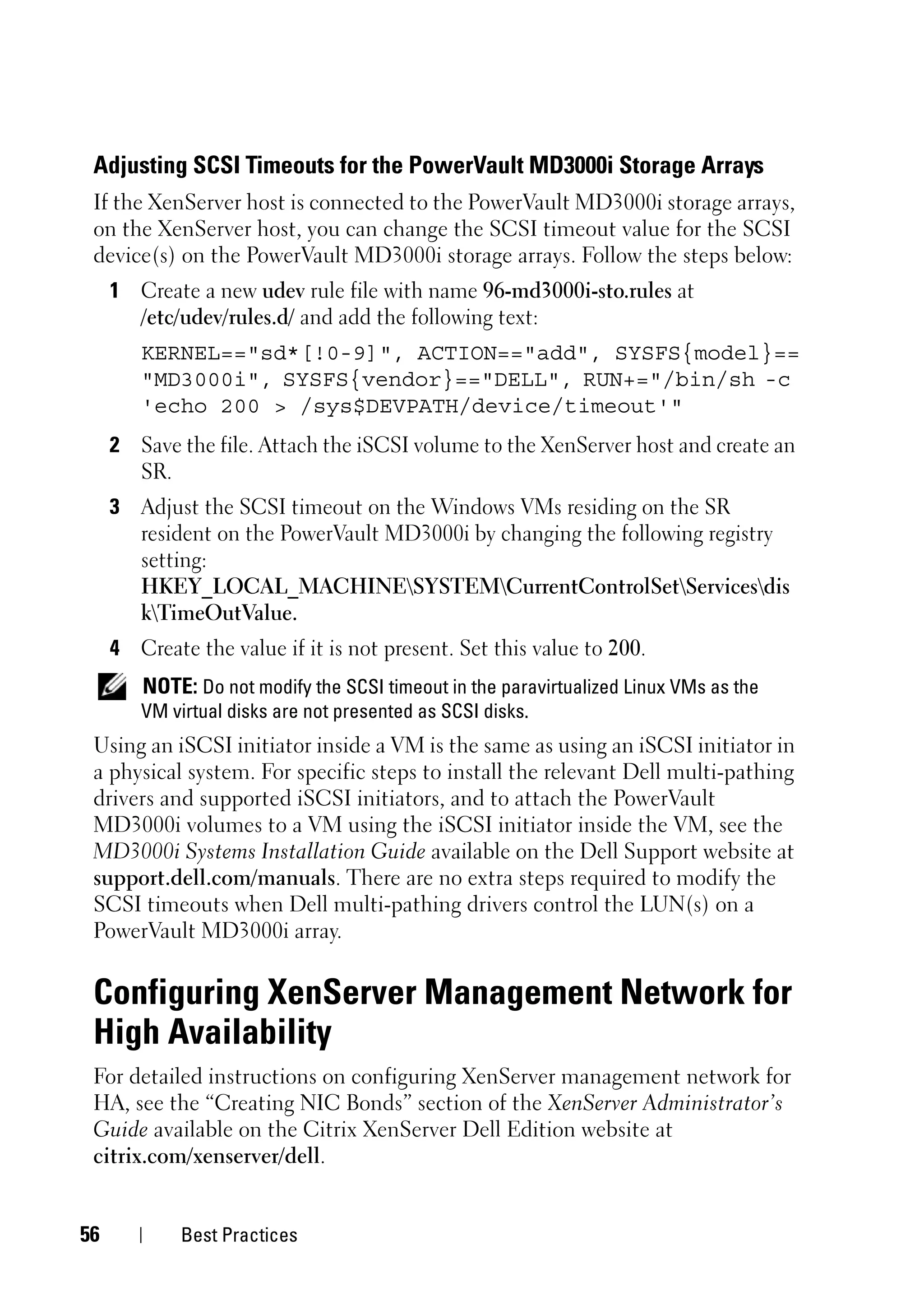 Adjusting SCSI Timeouts for the PowerVault MD3000i Storage Arrays
 If the XenServer host is connected to the PowerVault MD3000i storage arrays,
 on the XenServer host, you can change the SCSI timeout value for the SCSI
 device(s) on the PowerVault MD3000i storage arrays. Follow the steps below:
     1 Create a new udev rule file with name 96-md3000i-sto.rules at
       /etc/udev/rules.d/ and add the following text:
        KERNEL=="sd*[!0-9]", ACTION=="add", SYSFS{model}==
        "MD3000i", SYSFS{vendor}=="DELL", RUN+="/bin/sh -c
        'echo 200 > /sys$DEVPATH/device/timeout'"
     2 Save the file. Attach the iSCSI volume to the XenServer host and create an
       SR.
     3 Adjust the SCSI timeout on the Windows VMs residing on the SR
       resident on the PowerVault MD3000i by changing the following registry
       setting:
       HKEY_LOCAL_MACHINESYSTEMCurrentControlSetServicesdis
       kTimeOutValue.
     4 Create the value if it is not present. Set this value to 200.
        NOTE: Do not modify the SCSI timeout in the paravirtualized Linux VMs as the
        VM virtual disks are not presented as SCSI disks.
 Using an iSCSI initiator inside a VM is the same as using an iSCSI initiator in
 a physical system. For specific steps to install the relevant Dell multi-pathing
 drivers and supported iSCSI initiators, and to attach the PowerVault
 MD3000i volumes to a VM using the iSCSI initiator inside the VM, see the
 MD3000i Systems Installation Guide available on the Dell Support website at
 support.dell.com/manuals. There are no extra steps required to modify the
 SCSI timeouts when Dell multi-pathing drivers control the LUN(s) on a
 PowerVault MD3000i array.


 Configuring XenServer Management Network for
 High Availability
 For detailed instructions on configuring XenServer management network for
 HA, see the “Creating NIC Bonds” section of the XenServer Administrator’s
 Guide available on the Citrix XenServer Dell Edition website at
 citrix.com/xenserver/dell.


56           Best Practices
 