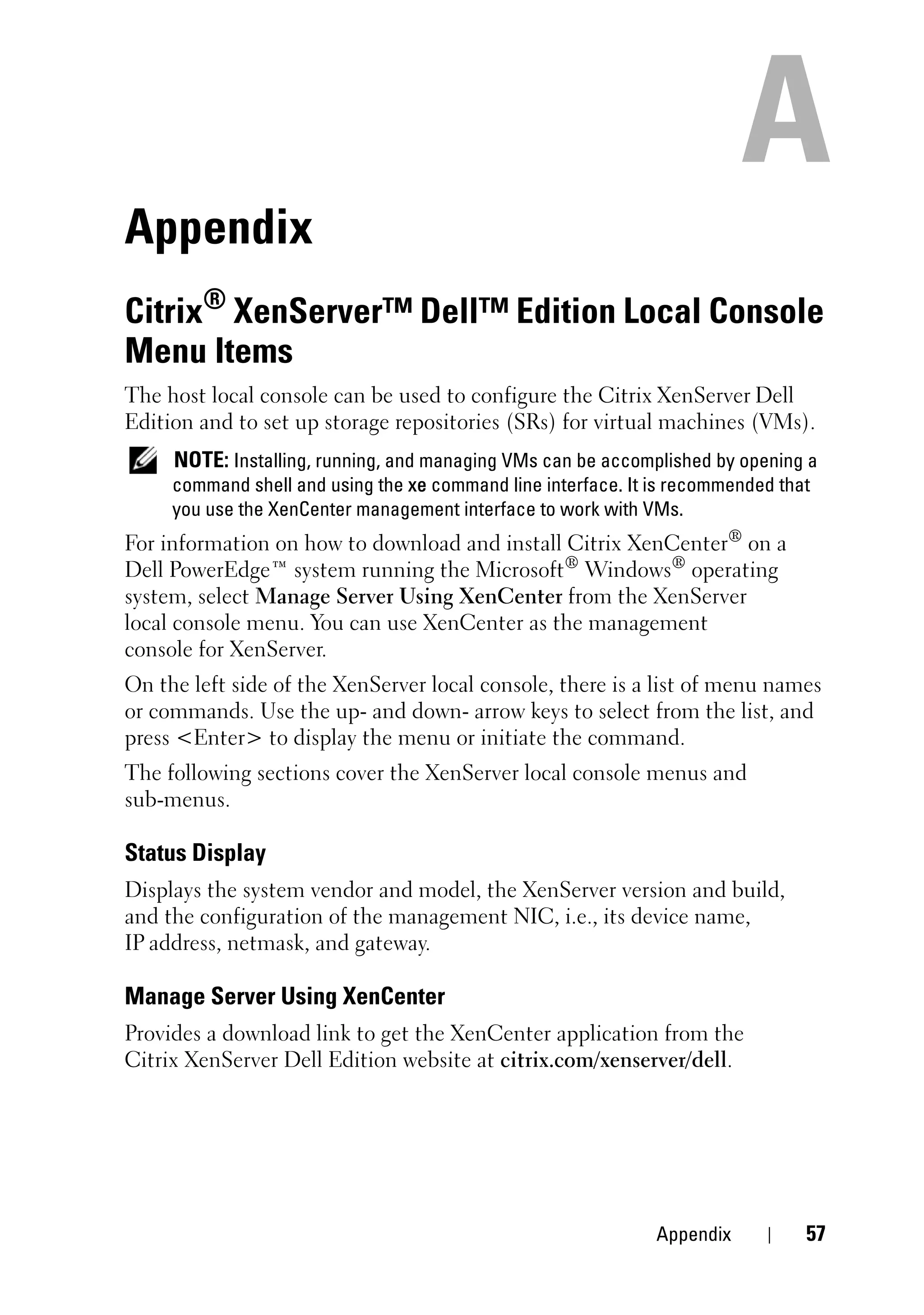 Appendix
Citrix® XenServer™ Dell™ Edition Local Console
Menu Items
The host local console can be used to configure the Citrix XenServer Dell
Edition and to set up storage repositories (SRs) for virtual machines (VMs).
     NOTE: Installing, running, and managing VMs can be accomplished by opening a
     command shell and using the xe command line interface. It is recommended that
     you use the XenCenter management interface to work with VMs.
For information on how to download and install Citrix XenCenter® on a
Dell PowerEdge™ system running the Microsoft® Windows® operating
system, select Manage Server Using XenCenter from the XenServer
local console menu. You can use XenCenter as the management
console for XenServer.
On the left side of the XenServer local console, there is a list of menu names
or commands. Use the up- and down- arrow keys to select from the list, and
press <Enter> to display the menu or initiate the command.
The following sections cover the XenServer local console menus and
sub-menus.

Status Display
Displays the system vendor and model, the XenServer version and build,
and the configuration of the management NIC, i.e., its device name,
IP address, netmask, and gateway.

Manage Server Using XenCenter
Provides a download link to get the XenCenter application from the
Citrix XenServer Dell Edition website at citrix.com/xenserver/dell.




                                                              Appendix          57
 