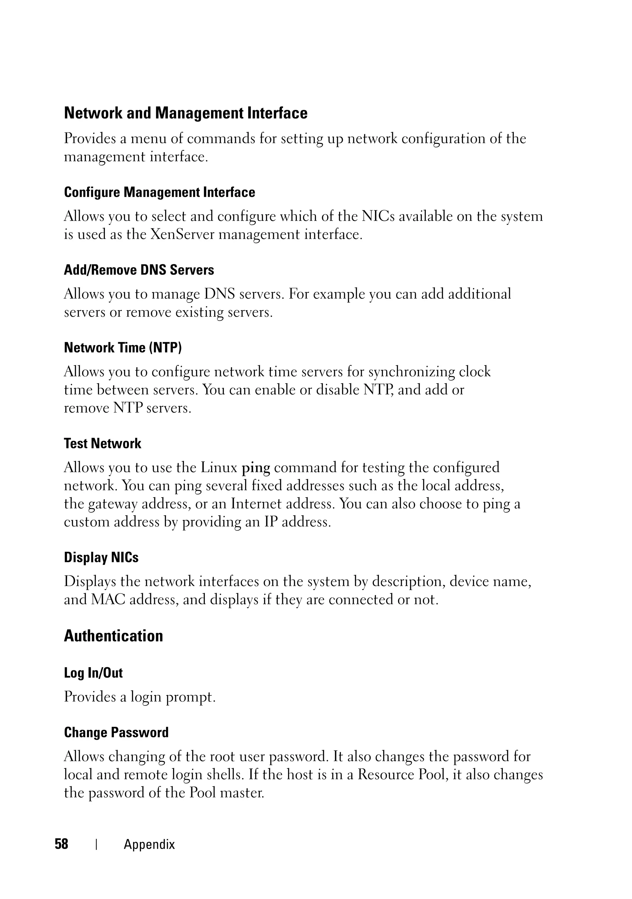 Network and Management Interface
 Provides a menu of commands for setting up network configuration of the
 management interface.

 Configure Management Interface
 Allows you to select and configure which of the NICs available on the system
 is used as the XenServer management interface.

 Add/Remove DNS Servers
 Allows you to manage DNS servers. For example you can add additional
 servers or remove existing servers.

 Network Time (NTP)
 Allows you to configure network time servers for synchronizing clock
 time between servers. You can enable or disable NTP and add or
                                                     ,
 remove NTP servers.

 Test Network
 Allows you to use the Linux ping command for testing the configured
 network. You can ping several fixed addresses such as the local address,
 the gateway address, or an Internet address. You can also choose to ping a
 custom address by providing an IP address.

 Display NICs
 Displays the network interfaces on the system by description, device name,
 and MAC address, and displays if they are connected or not.

 Authentication

 Log In/Out
 Provides a login prompt.

 Change Password
 Allows changing of the root user password. It also changes the password for
 local and remote login shells. If the host is in a Resource Pool, it also changes
 the password of the Pool master.


58            Appendix
 