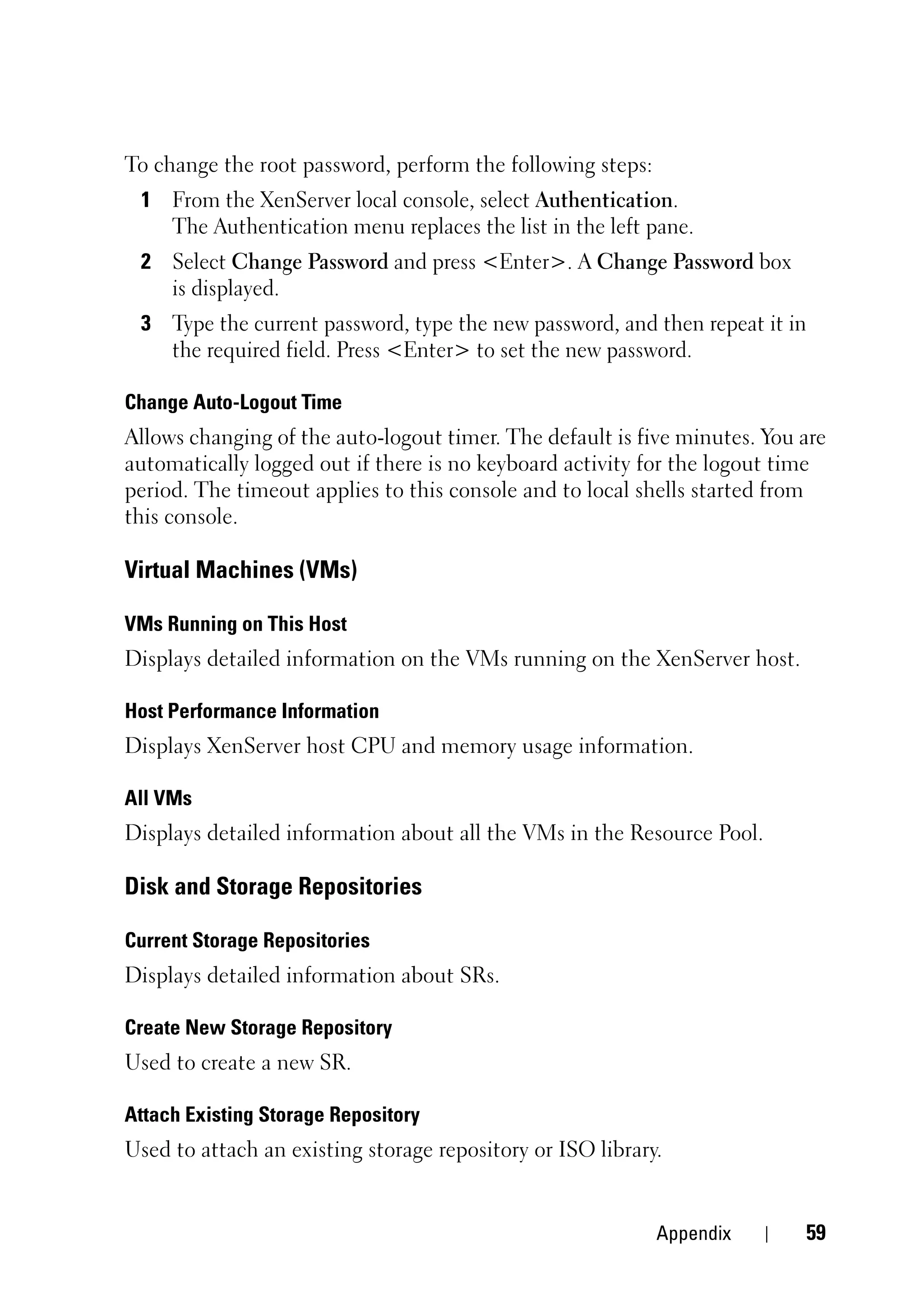 To change the root password, perform the following steps:
 1 From the XenServer local console, select Authentication.
   The Authentication menu replaces the list in the left pane.
 2 Select Change Password and press <Enter>. A Change Password box
   is displayed.
 3 Type the current password, type the new password, and then repeat it in
   the required field. Press <Enter> to set the new password.

Change Auto-Logout Time
Allows changing of the auto-logout timer. The default is five minutes. You are
automatically logged out if there is no keyboard activity for the logout time
period. The timeout applies to this console and to local shells started from
this console.

Virtual Machines (VMs)

VMs Running on This Host
Displays detailed information on the VMs running on the XenServer host.

Host Performance Information
Displays XenServer host CPU and memory usage information.

All VMs
Displays detailed information about all the VMs in the Resource Pool.

Disk and Storage Repositories

Current Storage Repositories
Displays detailed information about SRs.

Create New Storage Repository
Used to create a new SR.

Attach Existing Storage Repository
Used to attach an existing storage repository or ISO library.


                                                            Appendix       59
 