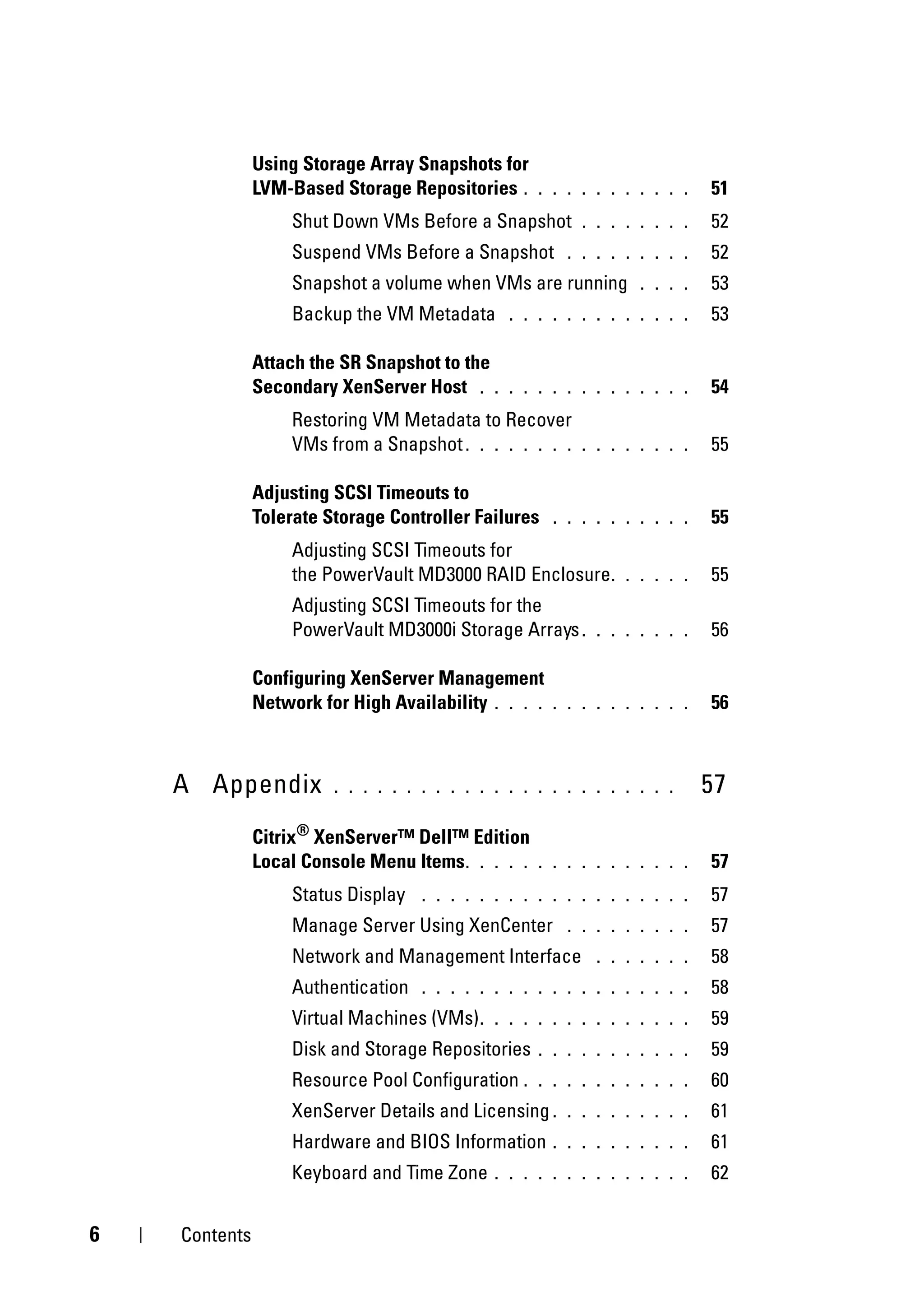 Using Storage Array Snapshots for
               LVM-Based Storage Repositories .      . . . . . . . . . . .   51
                    Shut Down VMs Before a Snapshot        . . . . . . . .   52
                    Suspend VMs Before a Snapshot        . . . . . . . . .   52
                    Snapshot a volume when VMs are running         . . . .   53
                    Backup the VM Metadata       . . . . . . . . . . . . .   53

               Attach the SR Snapshot to the
               Secondary XenServer Host . .      . . . . . . . . . . . . .   54
                    Restoring VM Metadata to Recover
                    VMs from a Snapshot . . . . . . . .    . . . . . . . .   55

               Adjusting SCSI Timeouts to
               Tolerate Storage Controller Failures    . . . . . . . . . .   55
                    Adjusting SCSI Timeouts for
                    the PowerVault MD3000 RAID Enclosure .       . . . . .   55
                    Adjusting SCSI Timeouts for the
                    PowerVault MD3000i Storage Arrays .      . . . . . . .   56

               Configuring XenServer Management
               Network for High Availability . . . .   . . . . . . . . . .   56



    A Appendix           . . . . . . . . . . . . . . . . . . . . . . . .     57
               Citrix® XenServer™ Dell™ Edition
               Local Console Menu Items . . . . .    . . . . . . . . . . .   57
                    Status Display   . . . . . . . . . . . . . . . . . . .   57
                    Manage Server Using XenCenter        . . . . . . . . .   57
                    Network and Management Interface         . . . . . . .   58
                    Authentication   . . . . . . . . . . . . . . . . . . .   58
                    Virtual Machines (VMs) .   . . . . . . . . . . . . . .   59
                    Disk and Storage Repositories    . . . . . . . . . . .   59
                    Resource Pool Configuration .    . . . . . . . . . . .   60
                    XenServer Details and Licensing .    . . . . . . . . .   61
                    Hardware and BIOS Information      . . . . . . . . . .   61
                    Keyboard and Time Zone     . . . . . . . . . . . . . .   62


6   Contents
 