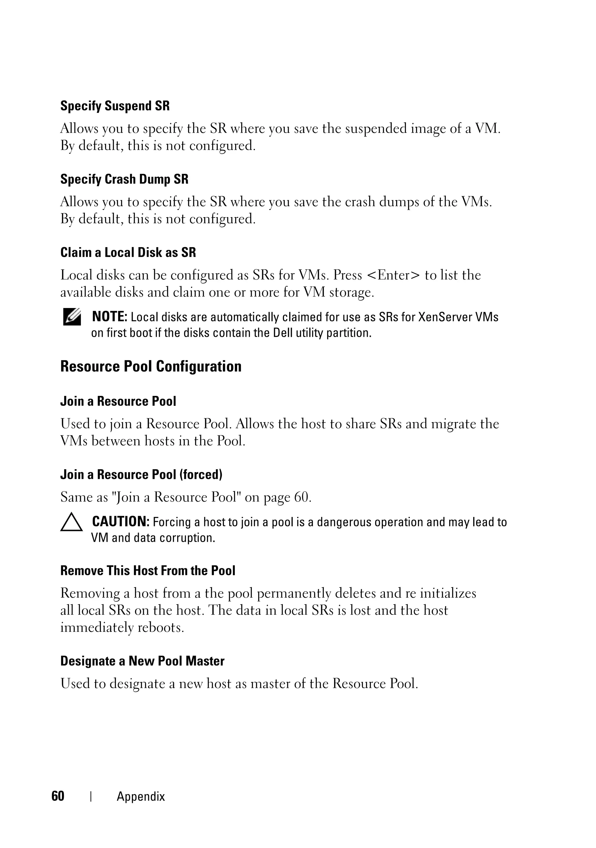 Specify Suspend SR
 Allows you to specify the SR where you save the suspended image of a VM.
 By default, this is not configured.

 Specify Crash Dump SR
 Allows you to specify the SR where you save the crash dumps of the VMs.
 By default, this is not configured.

 Claim a Local Disk as SR
 Local disks can be configured as SRs for VMs. Press <Enter> to list the
 available disks and claim one or more for VM storage.
      NOTE: Local disks are automatically claimed for use as SRs for XenServer VMs
      on first boot if the disks contain the Dell utility partition.

 Resource Pool Configuration

 Join a Resource Pool
 Used to join a Resource Pool. Allows the host to share SRs and migrate the
 VMs between hosts in the Pool.

 Join a Resource Pool (forced)
 Same as "Join a Resource Pool" on page 60.
      CAUTION: Forcing a host to join a pool is a dangerous operation and may lead to
      VM and data corruption.

 Remove This Host From the Pool
 Removing a host from a the pool permanently deletes and re initializes
 all local SRs on the host. The data in local SRs is lost and the host
 immediately reboots.

 Designate a New Pool Master
 Used to designate a new host as master of the Resource Pool.




60         Appendix
 
