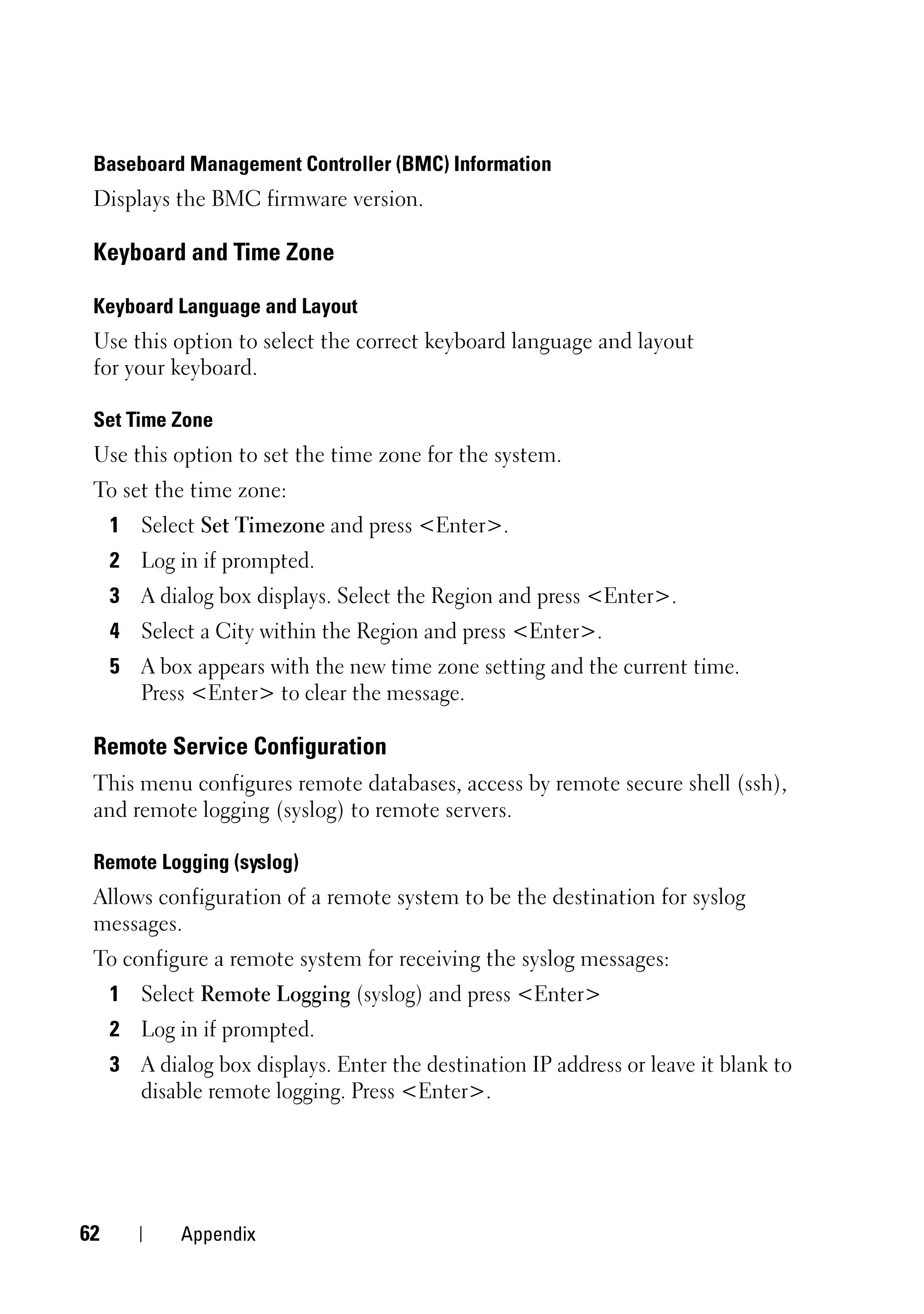 Baseboard Management Controller (BMC) Information
 Displays the BMC firmware version.

 Keyboard and Time Zone

 Keyboard Language and Layout
 Use this option to select the correct keyboard language and layout
 for your keyboard.

 Set Time Zone
 Use this option to set the time zone for the system.
 To set the time zone:
     1 Select Set Timezone and press <Enter>.
     2 Log in if prompted.
     3 A dialog box displays. Select the Region and press <Enter>.
     4 Select a City within the Region and press <Enter>.
     5 A box appears with the new time zone setting and the current time.
       Press <Enter> to clear the message.

 Remote Service Configuration
 This menu configures remote databases, access by remote secure shell (ssh),
 and remote logging (syslog) to remote servers.

 Remote Logging (syslog)
 Allows configuration of a remote system to be the destination for syslog
 messages.
 To configure a remote system for receiving the syslog messages:
     1 Select Remote Logging (syslog) and press <Enter>
     2 Log in if prompted.
     3 A dialog box displays. Enter the destination IP address or leave it blank to
       disable remote logging. Press <Enter>.




62           Appendix
 