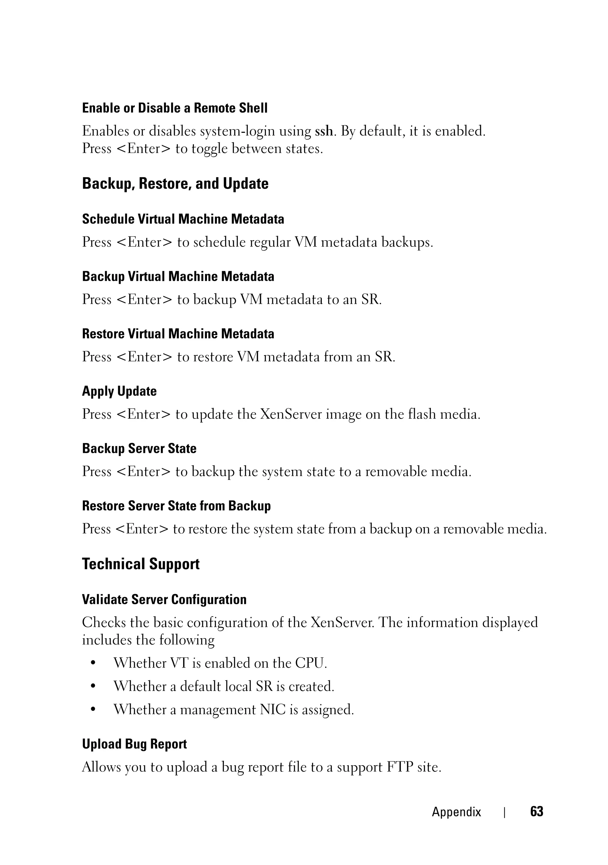 Enable or Disable a Remote Shell
Enables or disables system-login using ssh. By default, it is enabled.
Press <Enter> to toggle between states.

Backup, Restore, and Update

Schedule Virtual Machine Metadata
Press <Enter> to schedule regular VM metadata backups.

Backup Virtual Machine Metadata
Press <Enter> to backup VM metadata to an SR.

Restore Virtual Machine Metadata
Press <Enter> to restore VM metadata from an SR.

Apply Update
Press <Enter> to update the XenServer image on the flash media.

Backup Server State
Press <Enter> to backup the system state to a removable media.

Restore Server State from Backup
Press <Enter> to restore the system state from a backup on a removable media.

Technical Support

Validate Server Configuration
Checks the basic configuration of the XenServer. The information displayed
includes the following
 •   Whether VT is enabled on the CPU.
 •   Whether a default local SR is created.
 •   Whether a management NIC is assigned.

Upload Bug Report
Allows you to upload a bug report file to a support FTP site.


                                                            Appendix      63
 