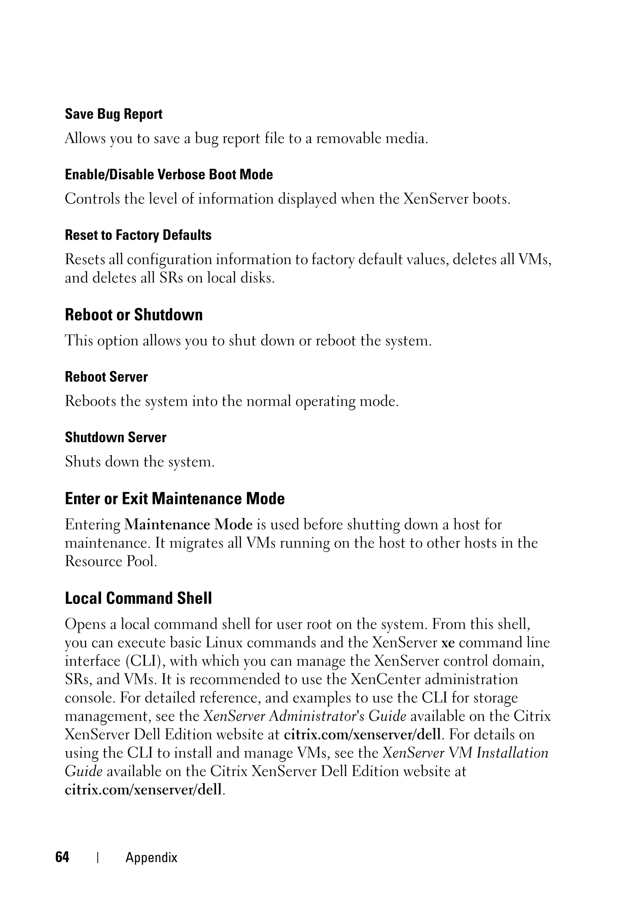 Save Bug Report
 Allows you to save a bug report file to a removable media.

 Enable/Disable Verbose Boot Mode
 Controls the level of information displayed when the XenServer boots.

 Reset to Factory Defaults
 Resets all configuration information to factory default values, deletes all VMs,
 and deletes all SRs on local disks.

 Reboot or Shutdown
 This option allows you to shut down or reboot the system.

 Reboot Server
 Reboots the system into the normal operating mode.

 Shutdown Server
 Shuts down the system.

 Enter or Exit Maintenance Mode
 Entering Maintenance Mode is used before shutting down a host for
 maintenance. It migrates all VMs running on the host to other hosts in the
 Resource Pool.

 Local Command Shell
 Opens a local command shell for user root on the system. From this shell,
 you can execute basic Linux commands and the XenServer xe command line
 interface (CLI), with which you can manage the XenServer control domain,
 SRs, and VMs. It is recommended to use the XenCenter administration
 console. For detailed reference, and examples to use the CLI for storage
 management, see the XenServer Administrator's Guide available on the Citrix
 XenServer Dell Edition website at citrix.com/xenserver/dell. For details on
 using the CLI to install and manage VMs, see the XenServer VM Installation
 Guide available on the Citrix XenServer Dell Edition website at
 citrix.com/xenserver/dell.



64         Appendix
 