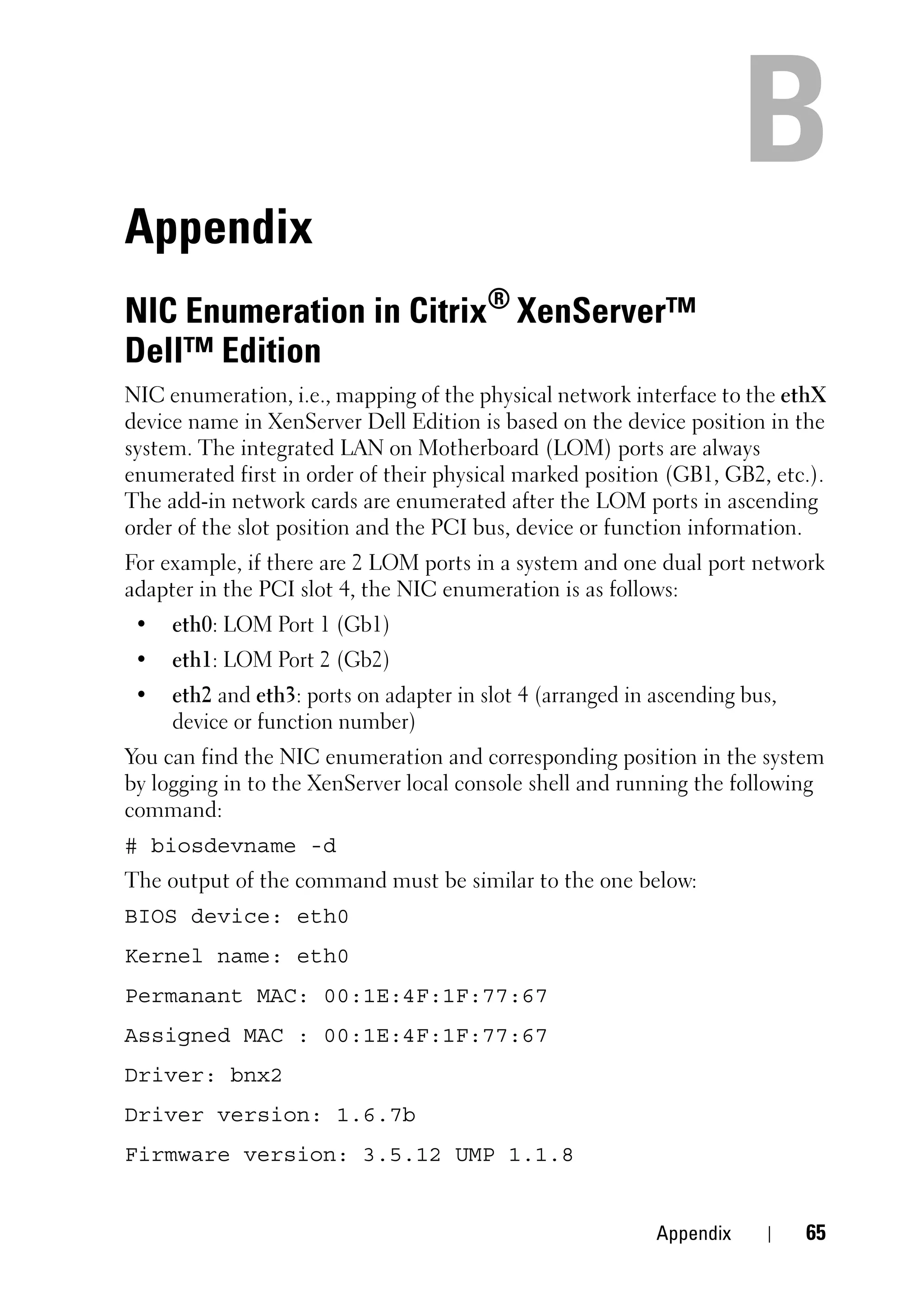 Appendix
NIC Enumeration in Citrix® XenServer™
Dell™ Edition
NIC enumeration, i.e., mapping of the physical network interface to the ethX
device name in XenServer Dell Edition is based on the device position in the
system. The integrated LAN on Motherboard (LOM) ports are always
enumerated first in order of their physical marked position (GB1, GB2, etc.).
The add-in network cards are enumerated after the LOM ports in ascending
order of the slot position and the PCI bus, device or function information.
For example, if there are 2 LOM ports in a system and one dual port network
adapter in the PCI slot 4, the NIC enumeration is as follows:
 •   eth0: LOM Port 1 (Gb1)
 •   eth1: LOM Port 2 (Gb2)
 •   eth2 and eth3: ports on adapter in slot 4 (arranged in ascending bus,
     device or function number)
You can find the NIC enumeration and corresponding position in the system
by logging in to the XenServer local console shell and running the following
command:
# biosdevname -d
The output of the command must be similar to the one below:
BIOS device: eth0
Kernel name: eth0
Permanant MAC: 00:1E:4F:1F:77:67
Assigned MAC : 00:1E:4F:1F:77:67
Driver: bnx2
Driver version: 1.6.7b
Firmware version: 3.5.12 UMP 1.1.8


                                                            Appendix         65
 