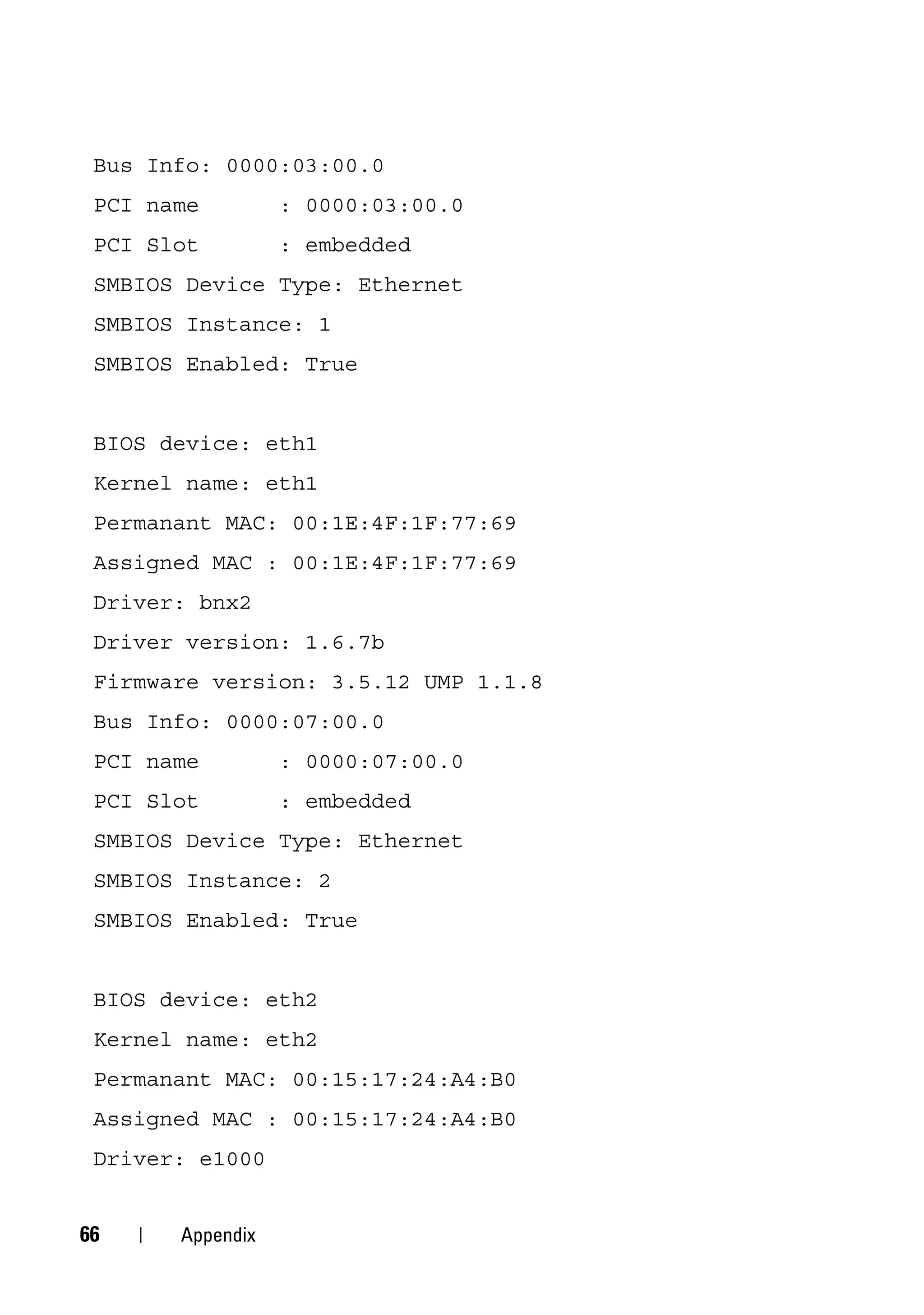 Bus Info: 0000:03:00.0
 PCI name         : 0000:03:00.0
 PCI Slot         : embedded
 SMBIOS Device Type: Ethernet
 SMBIOS Instance: 1
 SMBIOS Enabled: True


 BIOS device: eth1
 Kernel name: eth1
 Permanant MAC: 00:1E:4F:1F:77:69
 Assigned MAC : 00:1E:4F:1F:77:69
 Driver: bnx2
 Driver version: 1.6.7b
 Firmware version: 3.5.12 UMP 1.1.8
 Bus Info: 0000:07:00.0
 PCI name         : 0000:07:00.0
 PCI Slot         : embedded
 SMBIOS Device Type: Ethernet
 SMBIOS Instance: 2
 SMBIOS Enabled: True


 BIOS device: eth2
 Kernel name: eth2
 Permanant MAC: 00:15:17:24:A4:B0
 Assigned MAC : 00:15:17:24:A4:B0
 Driver: e1000


66     Appendix
 