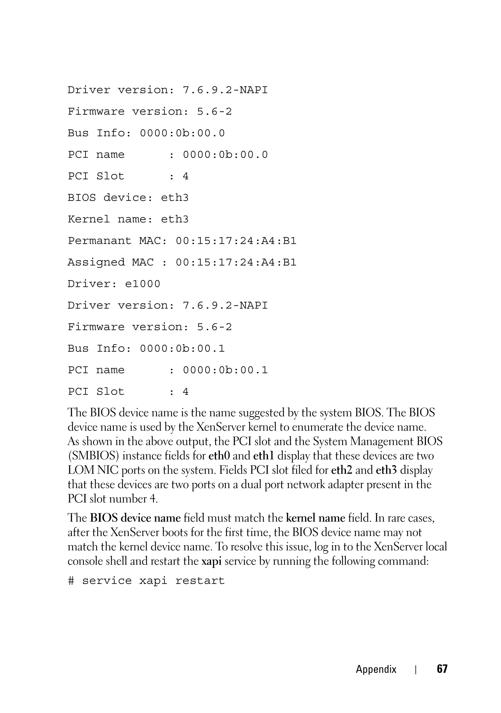 Driver version: 7.6.9.2-NAPI
Firmware version: 5.6-2
Bus Info: 0000:0b:00.0
PCI name             : 0000:0b:00.0
PCI Slot             : 4
BIOS device: eth3
Kernel name: eth3
Permanant MAC: 00:15:17:24:A4:B1
Assigned MAC : 00:15:17:24:A4:B1
Driver: e1000
Driver version: 7.6.9.2-NAPI
Firmware version: 5.6-2
Bus Info: 0000:0b:00.1
PCI name             : 0000:0b:00.1
PCI Slot             : 4
The BIOS device name is the name suggested by the system BIOS. The BIOS
device name is used by the XenServer kernel to enumerate the device name.
As shown in the above output, the PCI slot and the System Management BIOS
(SMBIOS) instance fields for eth0 and eth1 display that these devices are two
LOM NIC ports on the system. Fields PCI slot filed for eth2 and eth3 display
that these devices are two ports on a dual port network adapter present in the
PCI slot number 4.
The BIOS device name field must match the kernel name field. In rare cases,
after the XenServer boots for the first time, the BIOS device name may not
match the kernel device name. To resolve this issue, log in to the XenServer local
console shell and restart the xapi service by running the following command:
# service xapi restart




                                                              Appendix         67
 
