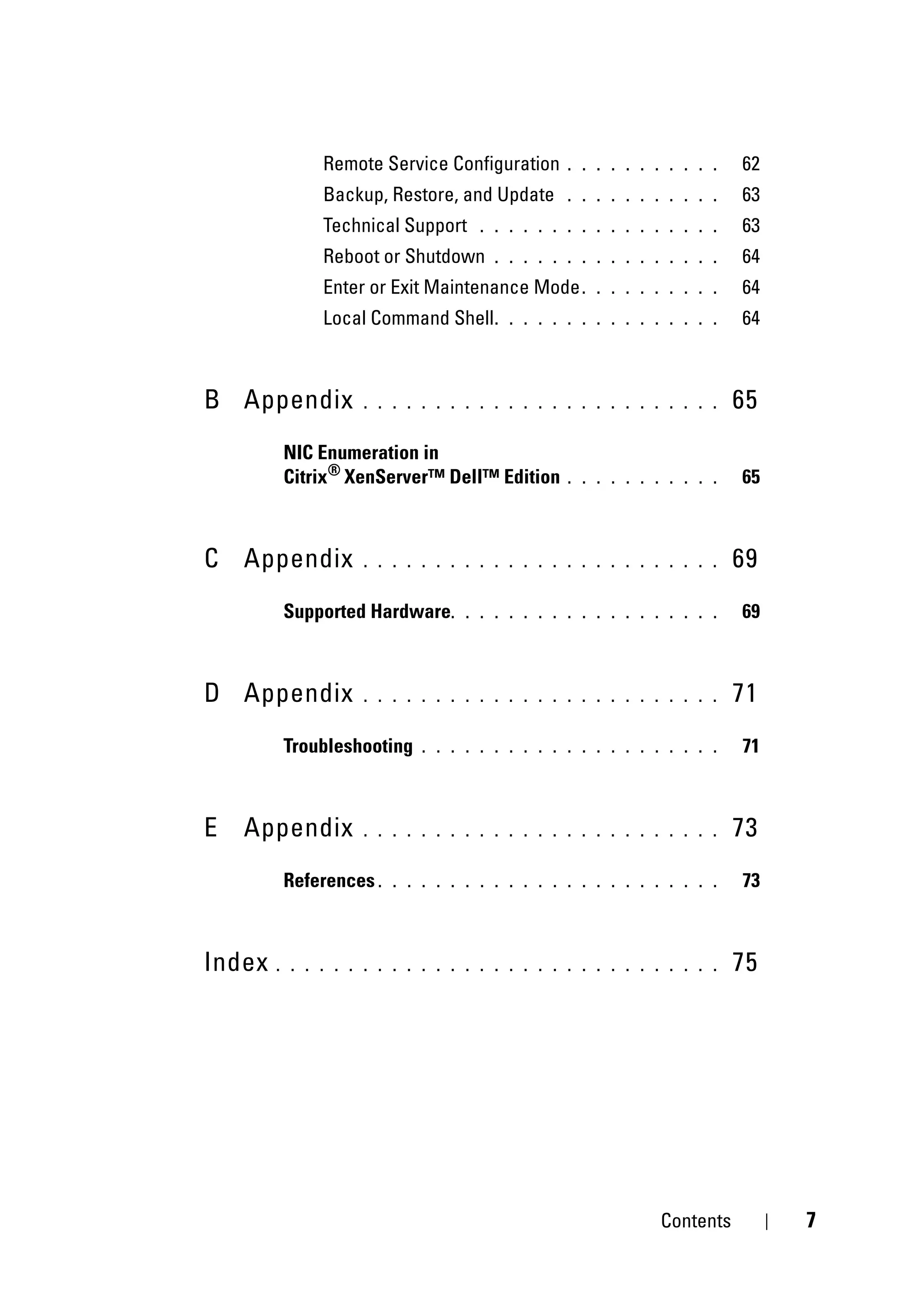Remote Service Configuration      . . . . . . . . . . .   62
              Backup, Restore, and Update       . . . . . . . . . . .   63
              Technical Support     . . . . . . . . . . . . . . . . .   63
              Reboot or Shutdown      . . . . . . . . . . . . . . . .   64
              Enter or Exit Maintenance Mode .      . . . . . . . . .   64
              Local Command Shell .     . . . . . . . . . . . . . . .   64



B Appendix          . . . . . . . . . . . . . . . . . . . . . . . . .   65
        NIC Enumeration in
        Citrix® XenServer™ Dell™ Edition        . . . . . . . . . . .   65



C Appendix          . . . . . . . . . . . . . . . . . . . . . . . . .   69
        Supported Hardware.       . . . . . . . . . . . . . . . . . .   69



D Appendix          . . . . . . . . . . . . . . . . . . . . . . . . .   71
        Troubleshooting     . . . . . . . . . . . . . . . . . . . . .   71



E   Appendix        . . . . . . . . . . . . . . . . . . . . . . . . .   73
        References .    . . . . . . . . . . . . . . . . . . . . . . .   73



Index   . . . . . . . . . . . . . . . . . . . . . . . . . . . . . . .   75




                                                             Contents        7
 