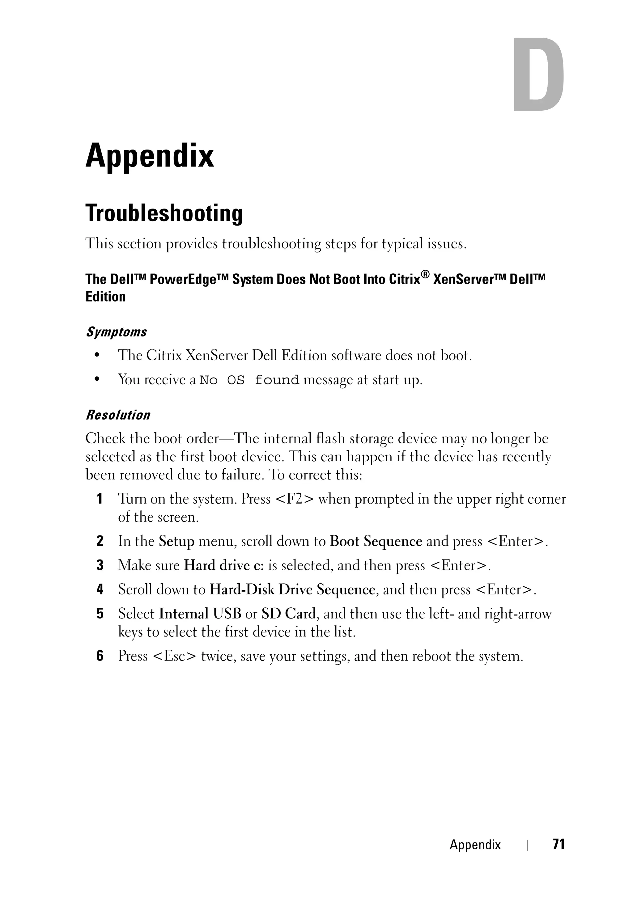 Appendix
Troubleshooting
This section provides troubleshooting steps for typical issues.

The Dell™ PowerEdge™ System Does Not Boot Into Citrix® XenServer™ Dell™
Edition

Symptoms
 •   The Citrix XenServer Dell Edition software does not boot.
 •   You receive a No OS found message at start up.

Resolution
Check the boot order—The internal flash storage device may no longer be
selected as the first boot device. This can happen if the device has recently
been removed due to failure. To correct this:
 1 Turn on the system. Press <F2> when prompted in the upper right corner
   of the screen.
 2 In the Setup menu, scroll down to Boot Sequence and press <Enter>.
 3 Make sure Hard drive c: is selected, and then press <Enter>.
 4 Scroll down to Hard-Disk Drive Sequence, and then press <Enter>.
 5 Select Internal USB or SD Card, and then use the left- and right-arrow
   keys to select the first device in the list.
 6 Press <Esc> twice, save your settings, and then reboot the system.




                                                            Appendix            71
 