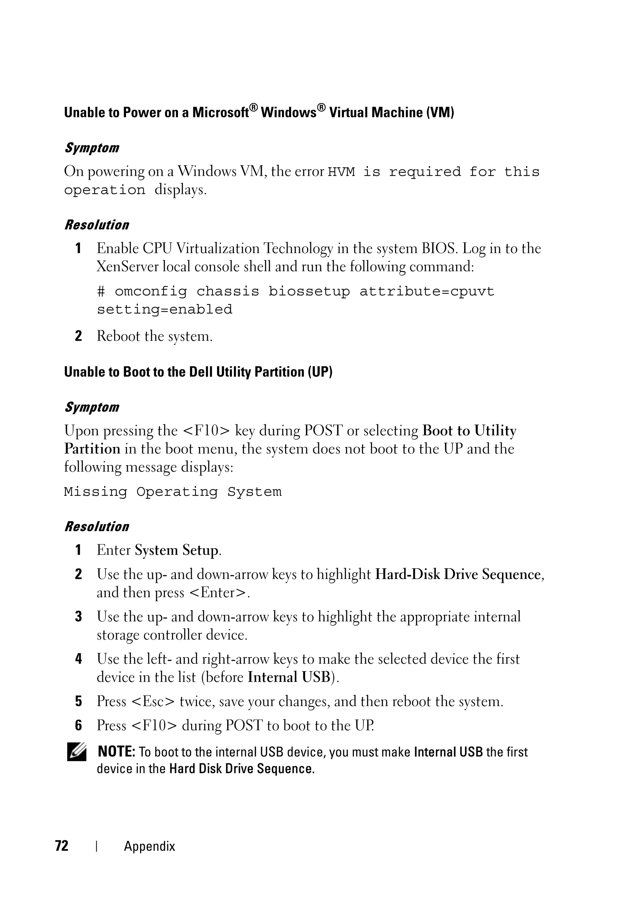 Unable to Power on a Microsoft® Windows® Virtual Machine (VM)

 Symptom
 On powering on a Windows VM, the error HVM is required for this
 operation displays.

 Resolution
     1 Enable CPU Virtualization Technology in the system BIOS. Log in to the
       XenServer local console shell and run the following command:
        # omconfig chassis biossetup attribute=cpuvt
        setting=enabled
     2 Reboot the system.

 Unable to Boot to the Dell Utility Partition (UP)

 Symptom
 Upon pressing the <F10> key during POST or selecting Boot to Utility
 Partition in the boot menu, the system does not boot to the UP and the
 following message displays:
 Missing Operating System

 Resolution
     1 Enter System Setup.
     2 Use the up- and down-arrow keys to highlight Hard-Disk Drive Sequence,
       and then press <Enter>.
     3 Use the up- and down-arrow keys to highlight the appropriate internal
       storage controller device.
     4 Use the left- and right-arrow keys to make the selected device the first
       device in the list (before Internal USB).
     5 Press <Esc> twice, save your changes, and then reboot the system.
     6 Press <F10> during POST to boot to the UP.
        NOTE: To boot to the internal USB device, you must make Internal USB the first
        device in the Hard Disk Drive Sequence.




72           Appendix
 