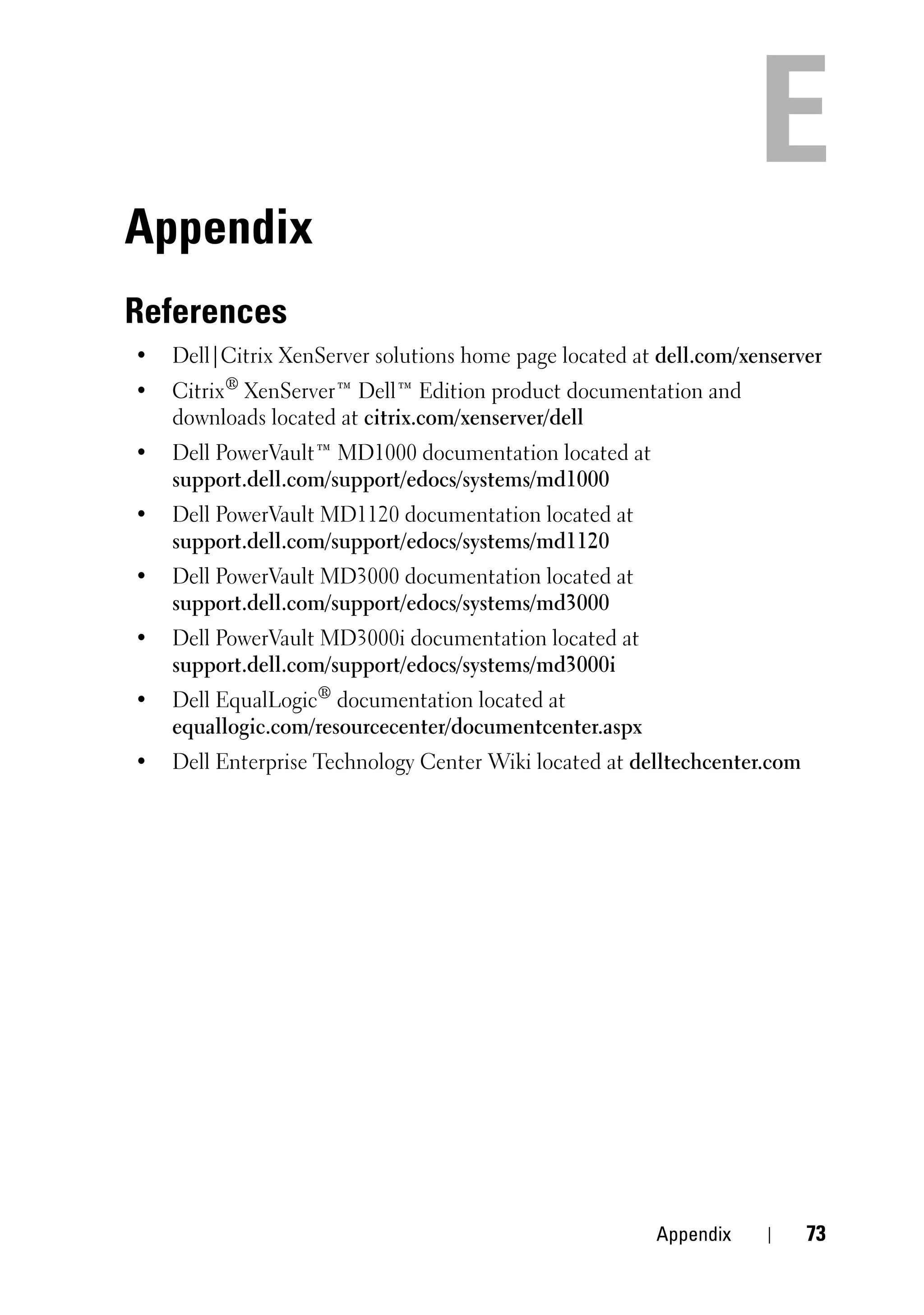 Appendix
References
•   Dell|Citrix XenServer solutions home page located at dell.com/xenserver
•   Citrix® XenServer™ Dell™ Edition product documentation and
    downloads located at citrix.com/xenserver/dell
•   Dell PowerVault™ MD1000 documentation located at
    support.dell.com/support/edocs/systems/md1000
•   Dell PowerVault MD1120 documentation located at
    support.dell.com/support/edocs/systems/md1120
•   Dell PowerVault MD3000 documentation located at
    support.dell.com/support/edocs/systems/md3000
•   Dell PowerVault MD3000i documentation located at
    support.dell.com/support/edocs/systems/md3000i
•   Dell EqualLogic® documentation located at
    equallogic.com/resourcecenter/documentcenter.aspx
•   Dell Enterprise Technology Center Wiki located at delltechcenter.com




                                                        Appendix           73
 