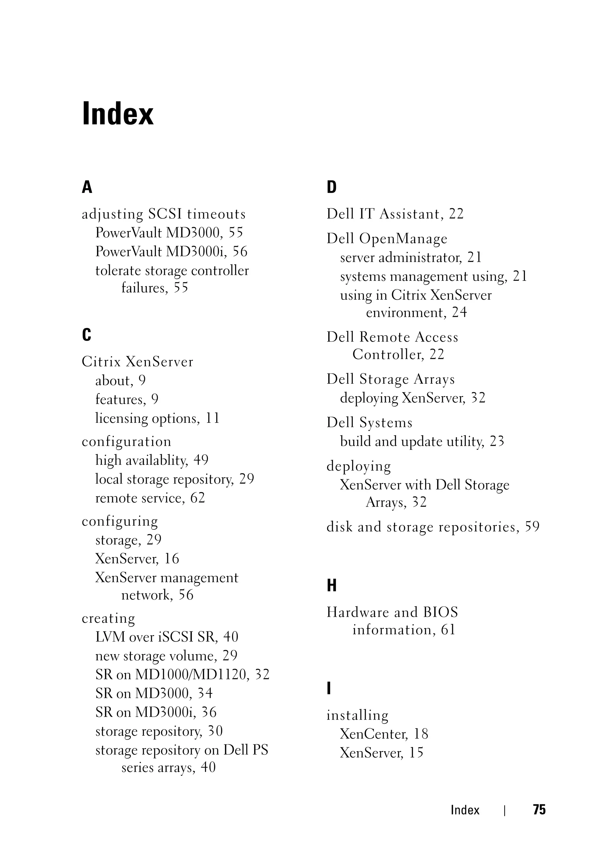 Index

A                                 D
adjusting SCSI timeouts           Dell IT Assistant, 22
  PowerVault MD3000, 55           Dell OpenManage
  PowerVault MD3000i, 56           server administrator, 21
  tolerate storage controller      systems management using, 21
       failures, 55
                                   using in Citrix XenServer
                                        environment, 24
C                                 Dell Remote Access
                                      Controller, 22
Citrix XenServer
 about, 9                         Dell Storage Arrays
 features, 9                       deploying XenServer, 32
 licensing options, 11            Dell Systems
configuration                      build and update utility, 23
  high availablity, 49            deploying
  local storage repository, 29      XenServer with Dell Storage
  remote service, 62                   Arrays, 32
configuring                       disk and storage repositories, 59
  storage, 29
  XenServer, 16
  XenServer management
       network, 56
                                  H
creating                          Hardware and BIOS
                                     information, 61
  LVM over iSCSI SR, 40
  new storage volume, 29
  SR on MD1000/MD1120, 32
  SR on MD3000, 34                I
  SR on MD3000i, 36               installing
  storage repository, 30            XenCenter, 18
  storage repository on Dell PS     XenServer, 15
       series arrays, 40

                                                      Index       75
 
