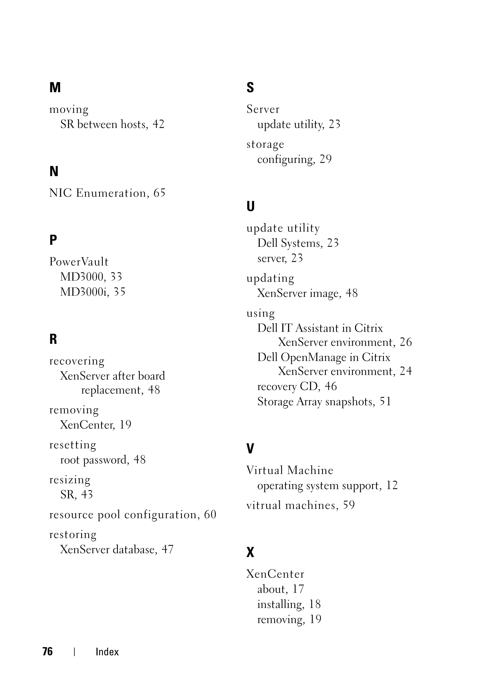 M                                 S
 moving                            Server
  SR between hosts, 42               update utility, 23
                                   storage
                                     configuring, 29
 N
 NIC Enumeration, 65
                                   U
                                   update utility
 P                                   Dell Systems, 23
 PowerVault                          server, 23
   MD3000, 33                      updating
   MD3000i, 35                       XenServer image, 48
                                   using
                                     Dell IT Assistant in Citrix
 R                                       XenServer environment, 26
 recovering                          Dell OpenManage in Citrix
   XenServer after board                 XenServer environment, 24
       replacement, 48               recovery CD, 46
                                     Storage Array snapshots, 51
 removing
   XenCenter, 19
 resetting                         V
   root password, 48
                                   Virtual Machine
 resizing
                                     operating system support, 12
   SR, 43
                                   vitrual machines, 59
 resource pool configuration, 60
 restoring
   XenServer database, 47          X
                                   XenCenter
                                    about, 17
                                    installing, 18
                                    removing, 19

76          Index
 