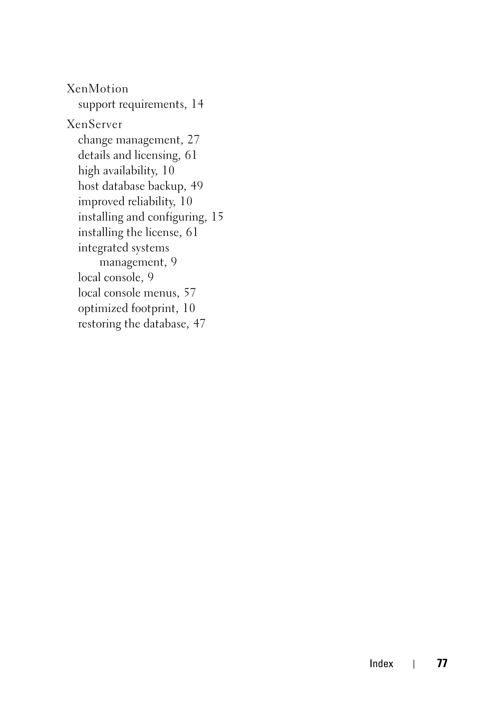 XenMotion
 support requirements, 14
XenServer
 change management, 27
 details and licensing, 61
 high availability, 10
 host database backup, 49
 improved reliability, 10
 installing and configuring, 15
 installing the license, 61
 integrated systems
      management, 9
 local console, 9
 local console menus, 57
 optimized footprint, 10
 restoring the database, 47




                                  Index   77
 