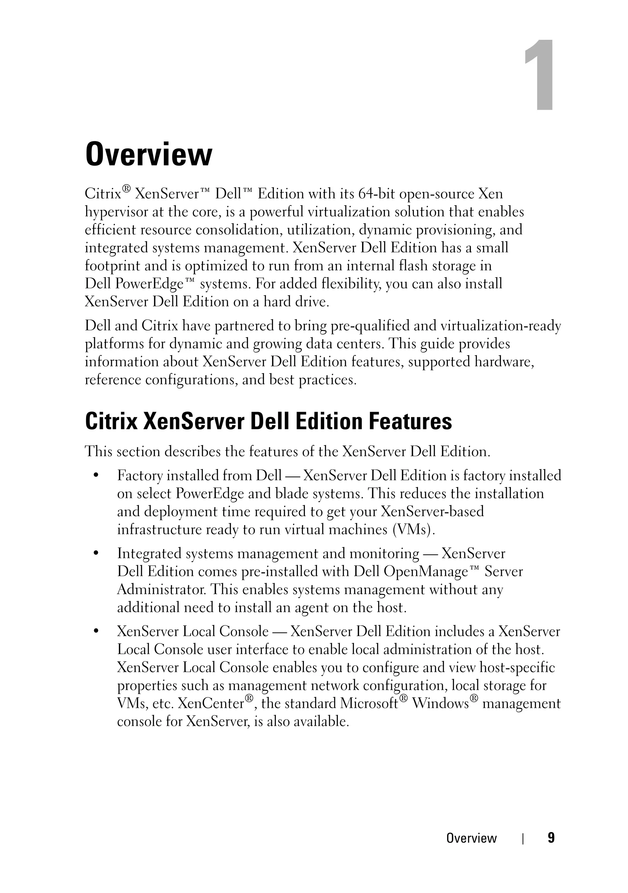 Overview
Citrix® XenServer™ Dell™ Edition with its 64-bit open-source Xen
hypervisor at the core, is a powerful virtualization solution that enables
efficient resource consolidation, utilization, dynamic provisioning, and
integrated systems management. XenServer Dell Edition has a small
footprint and is optimized to run from an internal flash storage in
Dell PowerEdge™ systems. For added flexibility, you can also install
XenServer Dell Edition on a hard drive.
Dell and Citrix have partnered to bring pre-qualified and virtualization-ready
platforms for dynamic and growing data centers. This guide provides
information about XenServer Dell Edition features, supported hardware,
reference configurations, and best practices.


Citrix XenServer Dell Edition Features
This section describes the features of the XenServer Dell Edition.
 •   Factory installed from Dell — XenServer Dell Edition is factory installed
     on select PowerEdge and blade systems. This reduces the installation
     and deployment time required to get your XenServer-based
     infrastructure ready to run virtual machines (VMs).
 •   Integrated systems management and monitoring — XenServer
     Dell Edition comes pre-installed with Dell OpenManage™ Server
     Administrator. This enables systems management without any
     additional need to install an agent on the host.
 •   XenServer Local Console — XenServer Dell Edition includes a XenServer
     Local Console user interface to enable local administration of the host.
     XenServer Local Console enables you to configure and view host-specific
     properties such as management network configuration, local storage for
     VMs, etc. XenCenter®, the standard Microsoft® Windows® management
     console for XenServer, is also available.




                                                            Overview         9
 