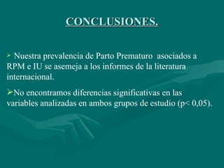 CONCLUSIONES. Nuestra prevalencia de Parto Prematuro  asociados a RPM e IU se asemeja a los informes de la literatura internacional.  No encontramos diferencias significativas en las  variables analizadas en ambos grupos de estudio  (p< 0,05).   