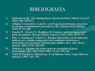 BIBLIOGRAFIA Goldenberg RL. The management of preterm labor.  Obstet Gynecol 2002; 100: 1020-37.  Althabe F, Carroli G, Lede R y col .  El parto pretérmino: detección de riesgos y tratamientos preventivos. Rev Panam Salud Pública.  1999; 5: 373-385.  Faneite P,  Alvarez N,  Repilloza M. Factores epidemiológicos del parto prematuro. Revista Obstet Ginecol Venez. 1995; 55:71-76. Díaz A, Sanhueza P, Yaksic N.  Riesgos Obstétricos en el embarazo adolescente: estudio comparativo de resultados obstétricos y perinatales con pacientes embarazadas adultas. Rev. chil. obstet. ginecol. 2002; 67(6): 481-487.  Malagón A.  Factores de riesgo materno asociados al parto pretérmino. . Rev Med IMSS 2005; 43 (4): 339-342. Votta R, Parada O. Obstetricia. 5ª ed. Buenos Aires: López libreros editores, 1992: 315- 319. 