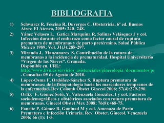 BIBLIOGRAFIA Schwarcz R, Fescina R, Duverges C. Obstetricia. 6ª ed.  Buenos Aires: El Ateneo, 2005: 240- 248. Yánez Velasco L,  Gatica Marquina R, Salinas Velásquez J y col.  Infección durante el embarazo como factor causal de ruptura prematura de membranas y de parto pretérmino. Salud Pública México 1989; Vol. 31(3):288-297. Miranda J,  Manzanares  S. Contribución de la rotura de membranas a la incidencia de prematuridad. Hospital Universitario “Virgen de las Nieves”. Granada. Disponible en. URL:  http://www.hvn.es/servicios_asistenciales/ginecología /documentos/prem_rpm.pdf . Consulta: 05 de Agosto de 2010. López-Osma F, Ordóñez-Sánchez S. Ruptura prematura de membranas: de la fisiopatología hacia los marcadores tempranos de la enfermedad. Rev Colomb Obstet Ginecol 2006; 57(4):279-290. Ortiz,  F; Gómez Soto, Y; Valenzuela González, I y col. Factores sociodemográficos y obstétricos asociados con rotura prematura de membranas. Ginecol Obstet Mex 2008; 76(8):468-75. Faneite P, Gómez R, Guninad M y col. Amenaza de Parto Prematuro e Infección Urinaria.  Rev. Obstet. Ginecol. Venezuela 2006; 66 (1): 1-5. 