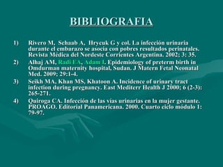 BIBLIOGRAFIA Rivero M,  Schaab A,  Hrycuk G y col.  La infección urinaria durante el embarazo se asocia con pobres resultados perinatales.  Revista Médica del Nordeste Corrientes Argentina. 2002; 3: 35. Alhaj AM,  Radi EA ,  Adam I .  Epidemiology of preterm birth in Omdurman maternity hospital, Sudan. J Matern Fetal Neonatal Med.  2009; 29:1-4.  Seikh MA, Khan MS, Khatoon A. Incidence of urinary tract infection during pregnancy. East Mediterr Health J 2000; 6 (2-3): 265-271.  Quiroga CA. Infección de las vías urinarias en la mujer gestante. PROAGO. Editorial Panamericana. 2000. Cuarto ciclo módulo 1: 79-97. 