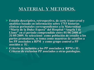 MATERIAL Y METODOS. Estudio descriptivo, retrospectivo, de corte transversal y analítico basado en información sobre 1753 historias clínicas perinatales correspondientes a la Maternidad “María de la Dulce Espera” del Hospital “Ángela I de Llano” en el período comprendido entre 01/06/2008 al 31/05/2009. Se seleccionó  como población de estudio a los partos prematuros, se toma como muestras de estudios a los PP asociados a RPM  y como grupo control a PP asocidos a  IU.  Criterio de inclusión a los PP asociados a  RPM e IU. Criteros de exclusion PP asociados a otras patologías.  
