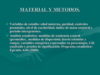 MATERIAL Y METODOS. Variables de estudio: edad materna, paridad, controles prenatales, nivel de escolaridad, índice de masa corporal y periodo intergenésico. Análisis estadístico: medidas de tendencia central (promedio) , medidas de dispersión( desvio estándar y rango), variables categórica expresadas en porcentajes, Chi cuadrado y prueba de significación. Programa estadístico: Epi info. 6,04 (2000). 