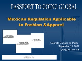 PASSPORT TO GOING GLOBAL Mexican Regulation Applicable to Fashion &Apparel   Gabriela Campos de Pablo  September 11, 2007 [email_address] 